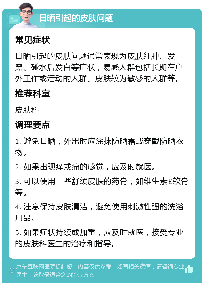 日晒引起的皮肤问题 常见症状 日晒引起的皮肤问题通常表现为皮肤红肿、发黑、碰水后发白等症状，易感人群包括长期在户外工作或活动的人群、皮肤较为敏感的人群等。 推荐科室 皮肤科 调理要点 1. 避免日晒，外出时应涂抹防晒霜或穿戴防晒衣物。 2. 如果出现痒或痛的感觉，应及时就医。 3. 可以使用一些舒缓皮肤的药膏，如维生素E软膏等。 4. 注意保持皮肤清洁，避免使用刺激性强的洗浴用品。 5. 如果症状持续或加重，应及时就医，接受专业的皮肤科医生的治疗和指导。