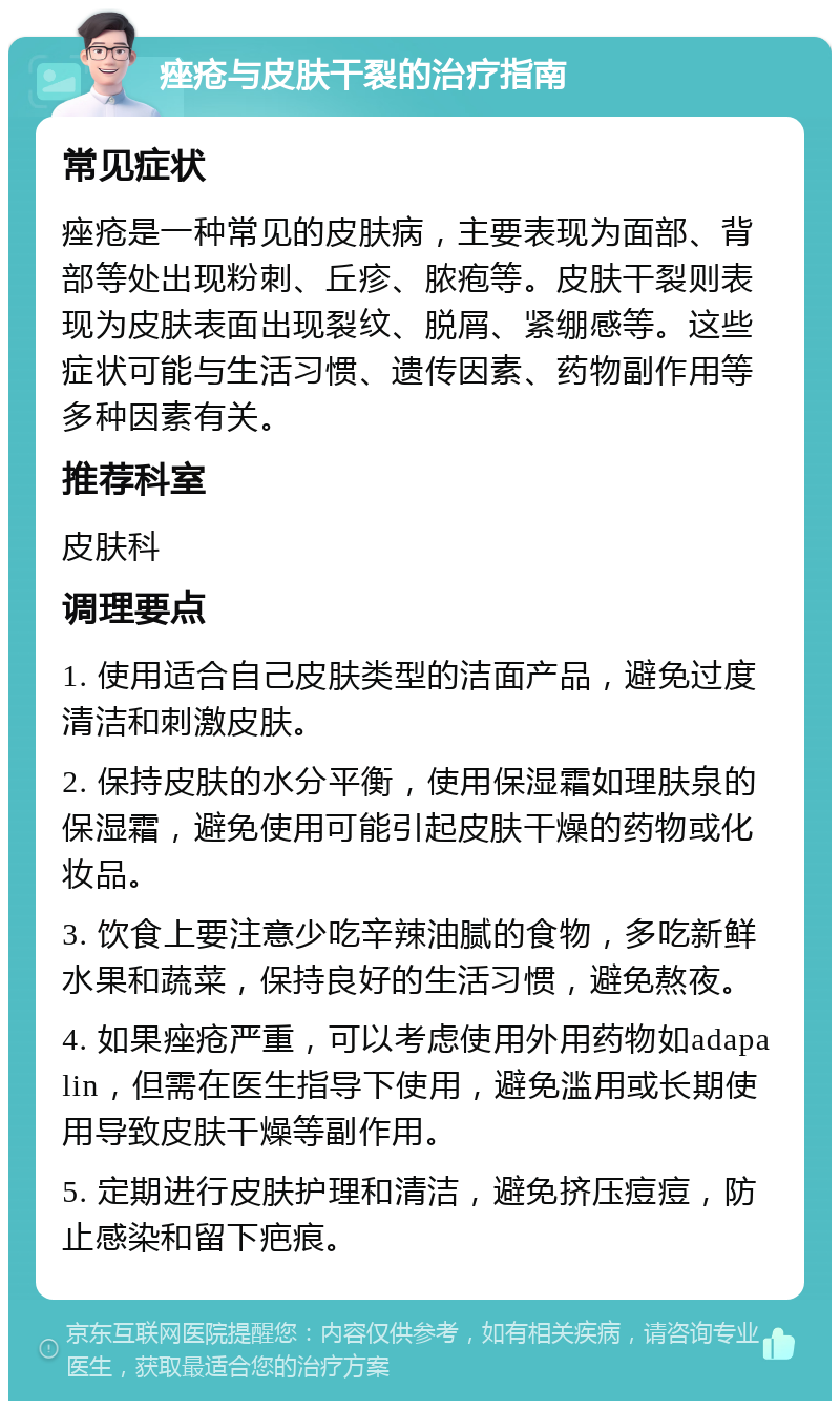 痤疮与皮肤干裂的治疗指南 常见症状 痤疮是一种常见的皮肤病，主要表现为面部、背部等处出现粉刺、丘疹、脓疱等。皮肤干裂则表现为皮肤表面出现裂纹、脱屑、紧绷感等。这些症状可能与生活习惯、遗传因素、药物副作用等多种因素有关。 推荐科室 皮肤科 调理要点 1. 使用适合自己皮肤类型的洁面产品，避免过度清洁和刺激皮肤。 2. 保持皮肤的水分平衡，使用保湿霜如理肤泉的保湿霜，避免使用可能引起皮肤干燥的药物或化妆品。 3. 饮食上要注意少吃辛辣油腻的食物，多吃新鲜水果和蔬菜，保持良好的生活习惯，避免熬夜。 4. 如果痤疮严重，可以考虑使用外用药物如adapalin，但需在医生指导下使用，避免滥用或长期使用导致皮肤干燥等副作用。 5. 定期进行皮肤护理和清洁，避免挤压痘痘，防止感染和留下疤痕。