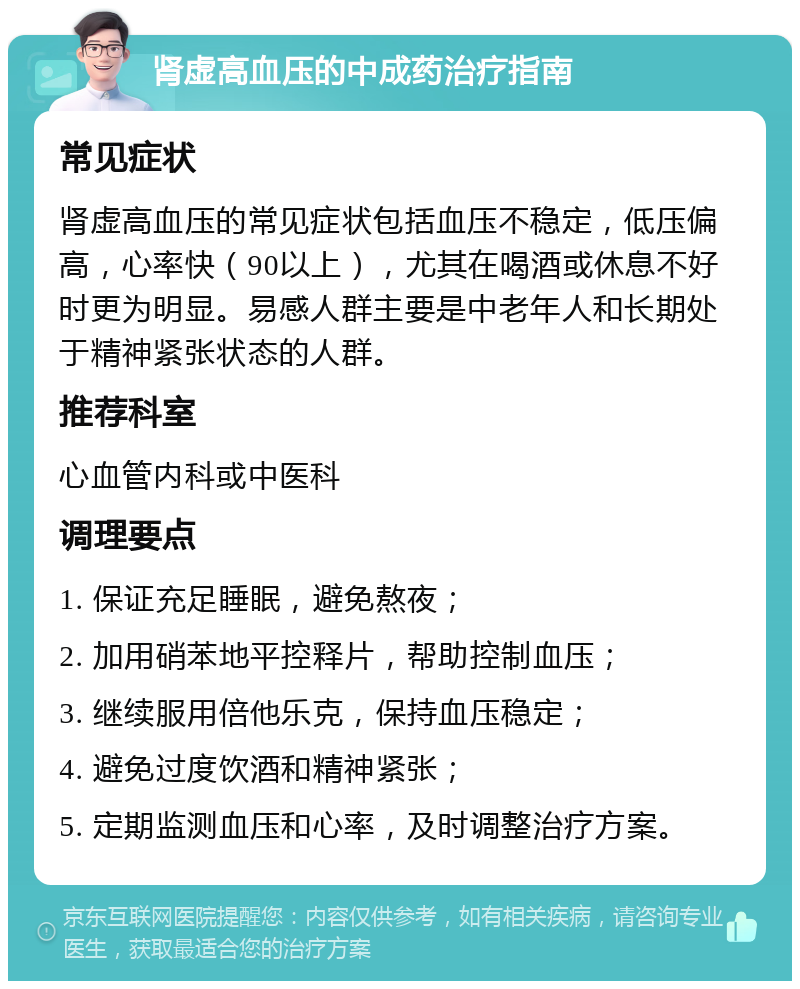 肾虚高血压的中成药治疗指南 常见症状 肾虚高血压的常见症状包括血压不稳定，低压偏高，心率快（90以上），尤其在喝酒或休息不好时更为明显。易感人群主要是中老年人和长期处于精神紧张状态的人群。 推荐科室 心血管内科或中医科 调理要点 1. 保证充足睡眠，避免熬夜； 2. 加用硝苯地平控释片，帮助控制血压； 3. 继续服用倍他乐克，保持血压稳定； 4. 避免过度饮酒和精神紧张； 5. 定期监测血压和心率，及时调整治疗方案。