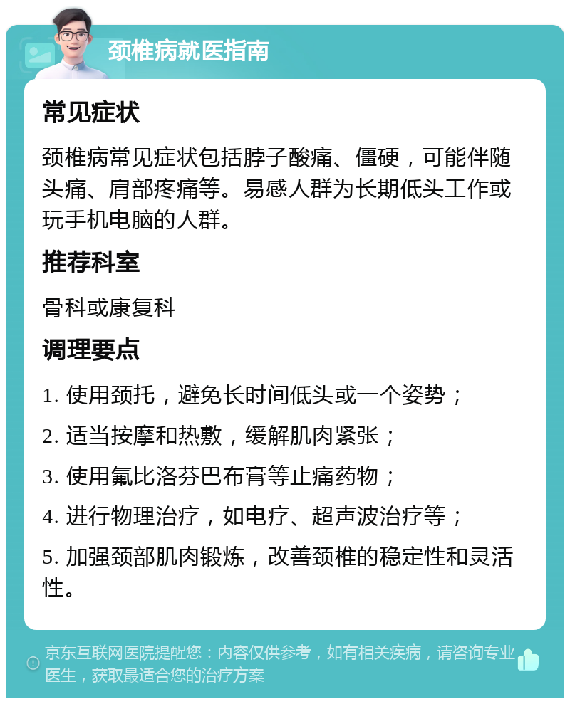 颈椎病就医指南 常见症状 颈椎病常见症状包括脖子酸痛、僵硬，可能伴随头痛、肩部疼痛等。易感人群为长期低头工作或玩手机电脑的人群。 推荐科室 骨科或康复科 调理要点 1. 使用颈托，避免长时间低头或一个姿势； 2. 适当按摩和热敷，缓解肌肉紧张； 3. 使用氟比洛芬巴布膏等止痛药物； 4. 进行物理治疗，如电疗、超声波治疗等； 5. 加强颈部肌肉锻炼，改善颈椎的稳定性和灵活性。