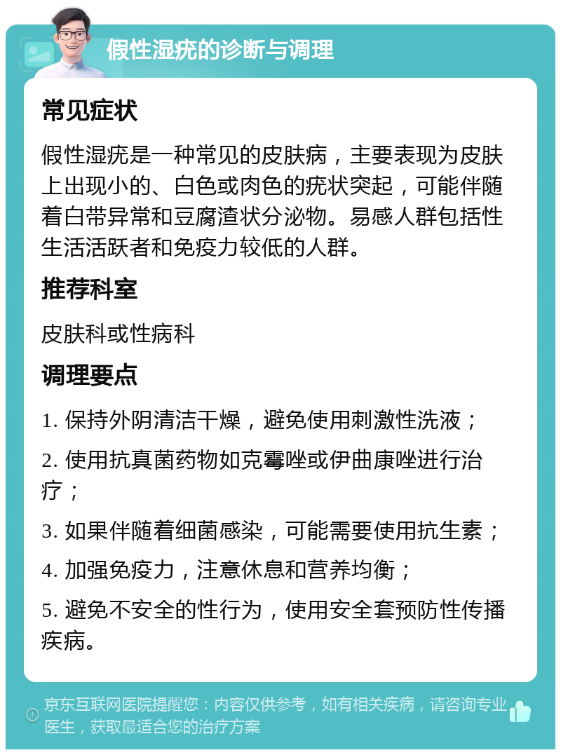 假性湿疣的诊断与调理 常见症状 假性湿疣是一种常见的皮肤病，主要表现为皮肤上出现小的、白色或肉色的疣状突起，可能伴随着白带异常和豆腐渣状分泌物。易感人群包括性生活活跃者和免疫力较低的人群。 推荐科室 皮肤科或性病科 调理要点 1. 保持外阴清洁干燥，避免使用刺激性洗液； 2. 使用抗真菌药物如克霉唑或伊曲康唑进行治疗； 3. 如果伴随着细菌感染，可能需要使用抗生素； 4. 加强免疫力，注意休息和营养均衡； 5. 避免不安全的性行为，使用安全套预防性传播疾病。