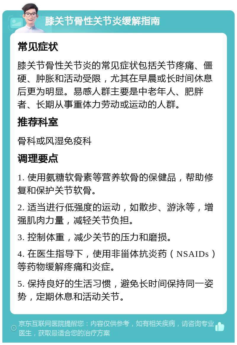 膝关节骨性关节炎缓解指南 常见症状 膝关节骨性关节炎的常见症状包括关节疼痛、僵硬、肿胀和活动受限，尤其在早晨或长时间休息后更为明显。易感人群主要是中老年人、肥胖者、长期从事重体力劳动或运动的人群。 推荐科室 骨科或风湿免疫科 调理要点 1. 使用氨糖软骨素等营养软骨的保健品，帮助修复和保护关节软骨。 2. 适当进行低强度的运动，如散步、游泳等，增强肌肉力量，减轻关节负担。 3. 控制体重，减少关节的压力和磨损。 4. 在医生指导下，使用非甾体抗炎药（NSAIDs）等药物缓解疼痛和炎症。 5. 保持良好的生活习惯，避免长时间保持同一姿势，定期休息和活动关节。