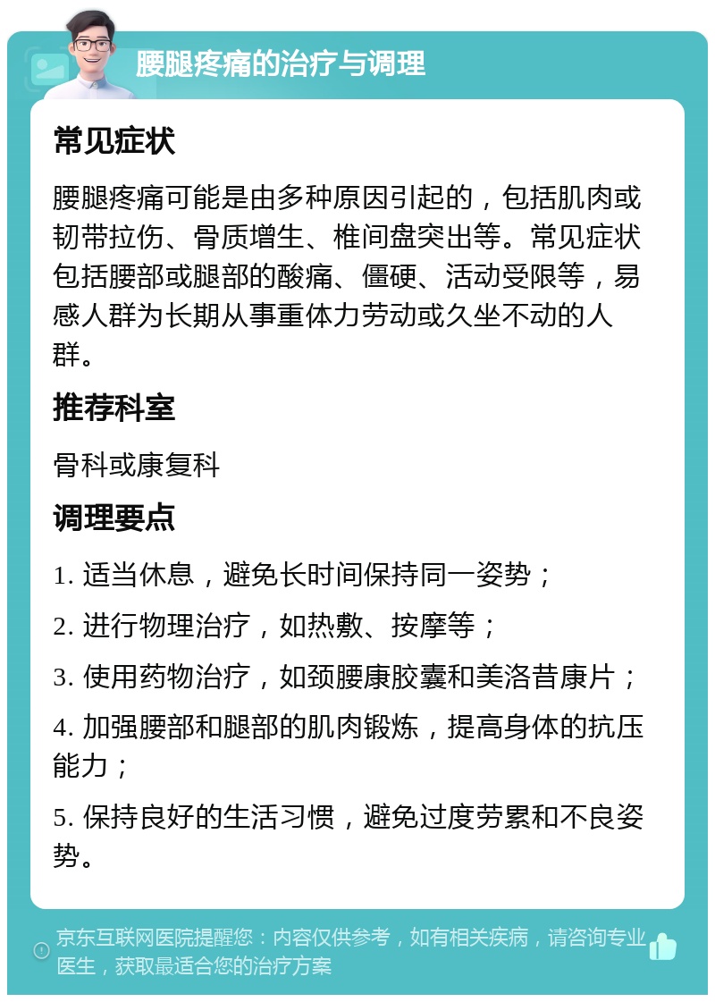 腰腿疼痛的治疗与调理 常见症状 腰腿疼痛可能是由多种原因引起的，包括肌肉或韧带拉伤、骨质增生、椎间盘突出等。常见症状包括腰部或腿部的酸痛、僵硬、活动受限等，易感人群为长期从事重体力劳动或久坐不动的人群。 推荐科室 骨科或康复科 调理要点 1. 适当休息，避免长时间保持同一姿势； 2. 进行物理治疗，如热敷、按摩等； 3. 使用药物治疗，如颈腰康胶囊和美洛昔康片； 4. 加强腰部和腿部的肌肉锻炼，提高身体的抗压能力； 5. 保持良好的生活习惯，避免过度劳累和不良姿势。