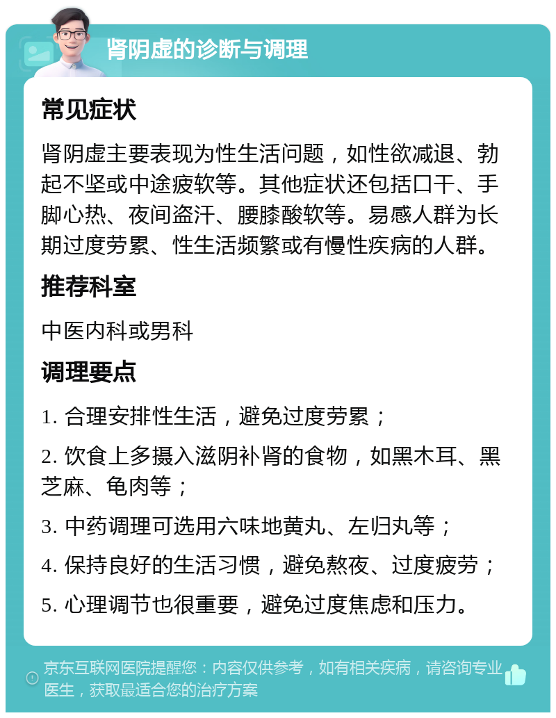 肾阴虚的诊断与调理 常见症状 肾阴虚主要表现为性生活问题，如性欲减退、勃起不坚或中途疲软等。其他症状还包括口干、手脚心热、夜间盗汗、腰膝酸软等。易感人群为长期过度劳累、性生活频繁或有慢性疾病的人群。 推荐科室 中医内科或男科 调理要点 1. 合理安排性生活，避免过度劳累； 2. 饮食上多摄入滋阴补肾的食物，如黑木耳、黑芝麻、龟肉等； 3. 中药调理可选用六味地黄丸、左归丸等； 4. 保持良好的生活习惯，避免熬夜、过度疲劳； 5. 心理调节也很重要，避免过度焦虑和压力。