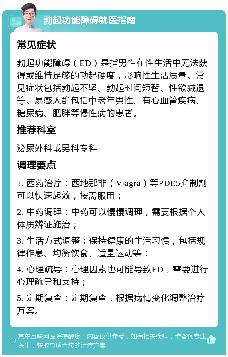 勃起功能障碍就医指南 常见症状 勃起功能障碍（ED）是指男性在性生活中无法获得或维持足够的勃起硬度，影响性生活质量。常见症状包括勃起不坚、勃起时间短暂、性欲减退等。易感人群包括中老年男性、有心血管疾病、糖尿病、肥胖等慢性病的患者。 推荐科室 泌尿外科或男科专科 调理要点 1. 西药治疗：西地那非（Viagra）等PDE5抑制剂可以快速起效，按需服用； 2. 中药调理：中药可以慢慢调理，需要根据个人体质辨证施治； 3. 生活方式调整：保持健康的生活习惯，包括规律作息、均衡饮食、适量运动等； 4. 心理疏导：心理因素也可能导致ED，需要进行心理疏导和支持； 5. 定期复查：定期复查，根据病情变化调整治疗方案。