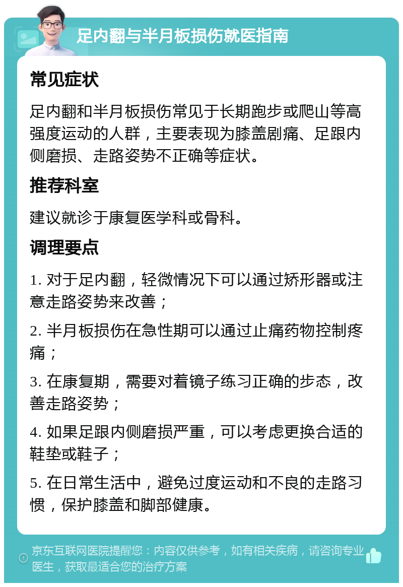 足内翻与半月板损伤就医指南 常见症状 足内翻和半月板损伤常见于长期跑步或爬山等高强度运动的人群，主要表现为膝盖剧痛、足跟内侧磨损、走路姿势不正确等症状。 推荐科室 建议就诊于康复医学科或骨科。 调理要点 1. 对于足内翻，轻微情况下可以通过矫形器或注意走路姿势来改善； 2. 半月板损伤在急性期可以通过止痛药物控制疼痛； 3. 在康复期，需要对着镜子练习正确的步态，改善走路姿势； 4. 如果足跟内侧磨损严重，可以考虑更换合适的鞋垫或鞋子； 5. 在日常生活中，避免过度运动和不良的走路习惯，保护膝盖和脚部健康。