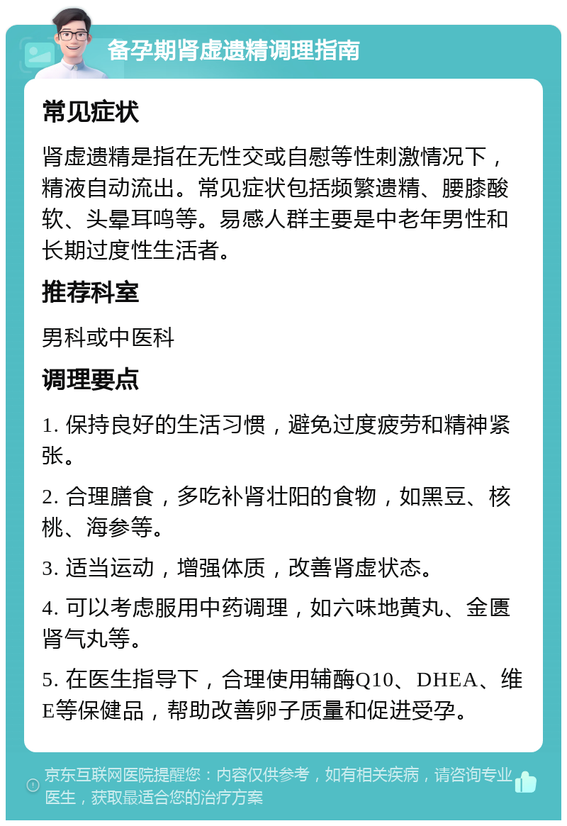 备孕期肾虚遗精调理指南 常见症状 肾虚遗精是指在无性交或自慰等性刺激情况下，精液自动流出。常见症状包括频繁遗精、腰膝酸软、头晕耳鸣等。易感人群主要是中老年男性和长期过度性生活者。 推荐科室 男科或中医科 调理要点 1. 保持良好的生活习惯，避免过度疲劳和精神紧张。 2. 合理膳食，多吃补肾壮阳的食物，如黑豆、核桃、海参等。 3. 适当运动，增强体质，改善肾虚状态。 4. 可以考虑服用中药调理，如六味地黄丸、金匮肾气丸等。 5. 在医生指导下，合理使用辅酶Q10、DHEA、维E等保健品，帮助改善卵子质量和促进受孕。