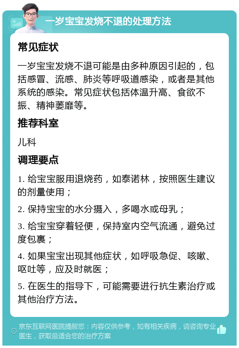 一岁宝宝发烧不退的处理方法 常见症状 一岁宝宝发烧不退可能是由多种原因引起的，包括感冒、流感、肺炎等呼吸道感染，或者是其他系统的感染。常见症状包括体温升高、食欲不振、精神萎靡等。 推荐科室 儿科 调理要点 1. 给宝宝服用退烧药，如泰诺林，按照医生建议的剂量使用； 2. 保持宝宝的水分摄入，多喝水或母乳； 3. 给宝宝穿着轻便，保持室内空气流通，避免过度包裹； 4. 如果宝宝出现其他症状，如呼吸急促、咳嗽、呕吐等，应及时就医； 5. 在医生的指导下，可能需要进行抗生素治疗或其他治疗方法。