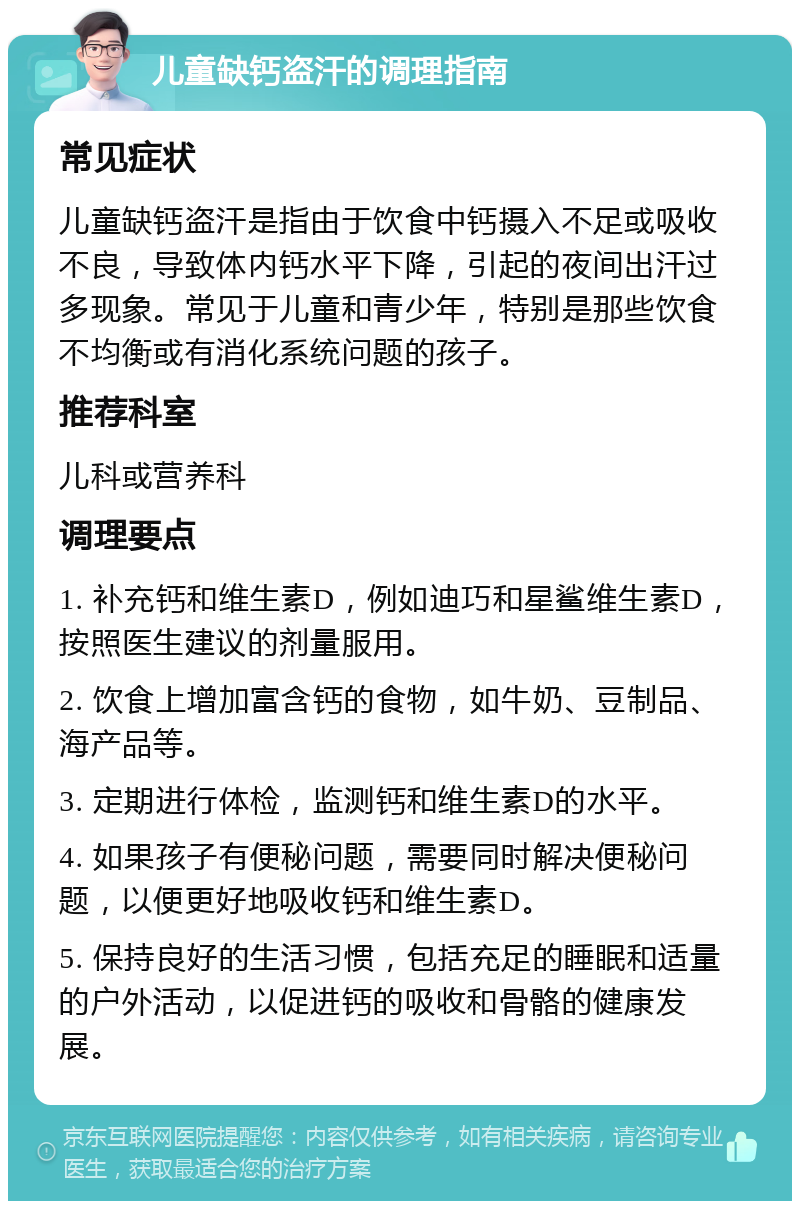 儿童缺钙盗汗的调理指南 常见症状 儿童缺钙盗汗是指由于饮食中钙摄入不足或吸收不良，导致体内钙水平下降，引起的夜间出汗过多现象。常见于儿童和青少年，特别是那些饮食不均衡或有消化系统问题的孩子。 推荐科室 儿科或营养科 调理要点 1. 补充钙和维生素D，例如迪巧和星鲨维生素D，按照医生建议的剂量服用。 2. 饮食上增加富含钙的食物，如牛奶、豆制品、海产品等。 3. 定期进行体检，监测钙和维生素D的水平。 4. 如果孩子有便秘问题，需要同时解决便秘问题，以便更好地吸收钙和维生素D。 5. 保持良好的生活习惯，包括充足的睡眠和适量的户外活动，以促进钙的吸收和骨骼的健康发展。