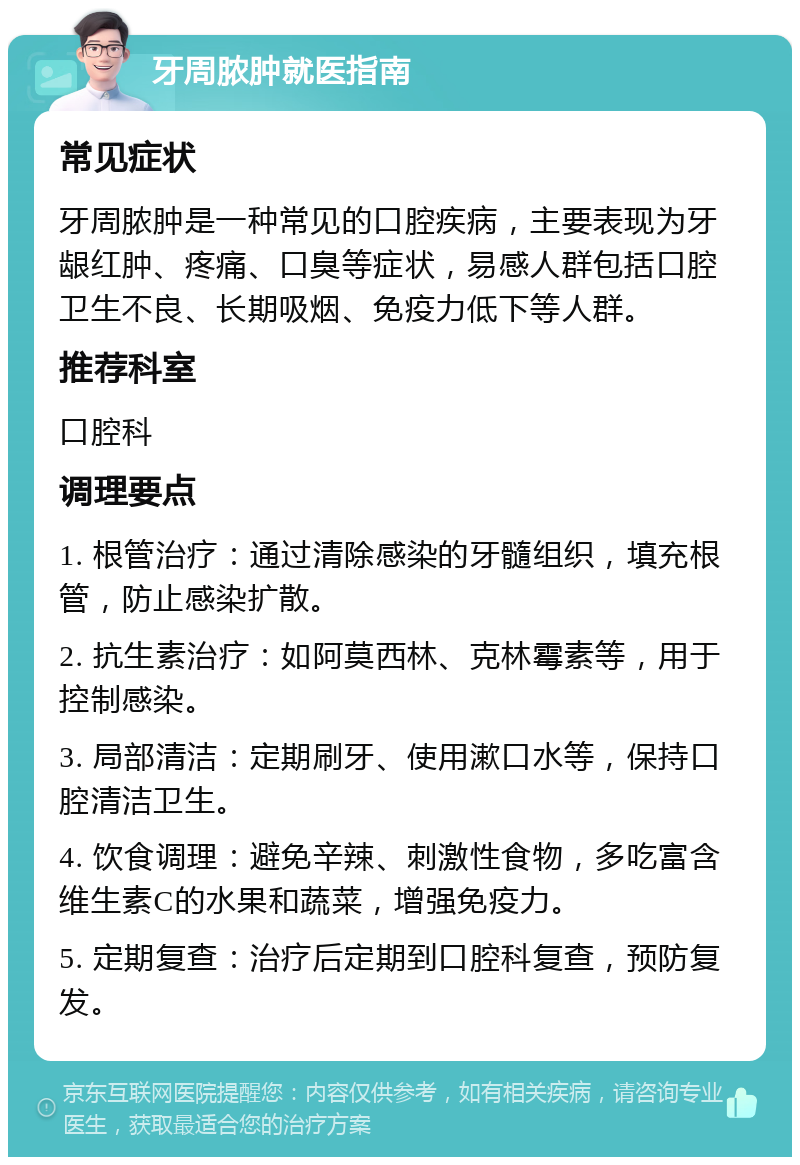 牙周脓肿就医指南 常见症状 牙周脓肿是一种常见的口腔疾病，主要表现为牙龈红肿、疼痛、口臭等症状，易感人群包括口腔卫生不良、长期吸烟、免疫力低下等人群。 推荐科室 口腔科 调理要点 1. 根管治疗：通过清除感染的牙髓组织，填充根管，防止感染扩散。 2. 抗生素治疗：如阿莫西林、克林霉素等，用于控制感染。 3. 局部清洁：定期刷牙、使用漱口水等，保持口腔清洁卫生。 4. 饮食调理：避免辛辣、刺激性食物，多吃富含维生素C的水果和蔬菜，增强免疫力。 5. 定期复查：治疗后定期到口腔科复查，预防复发。