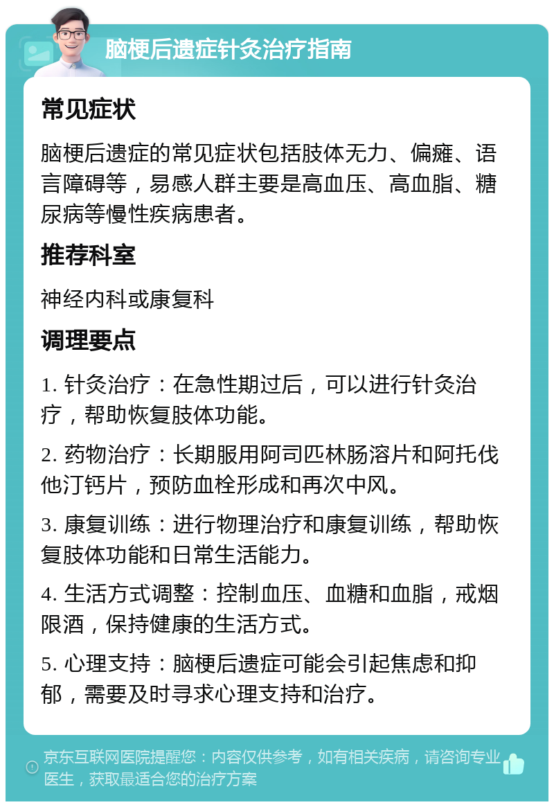 脑梗后遗症针灸治疗指南 常见症状 脑梗后遗症的常见症状包括肢体无力、偏瘫、语言障碍等，易感人群主要是高血压、高血脂、糖尿病等慢性疾病患者。 推荐科室 神经内科或康复科 调理要点 1. 针灸治疗：在急性期过后，可以进行针灸治疗，帮助恢复肢体功能。 2. 药物治疗：长期服用阿司匹林肠溶片和阿托伐他汀钙片，预防血栓形成和再次中风。 3. 康复训练：进行物理治疗和康复训练，帮助恢复肢体功能和日常生活能力。 4. 生活方式调整：控制血压、血糖和血脂，戒烟限酒，保持健康的生活方式。 5. 心理支持：脑梗后遗症可能会引起焦虑和抑郁，需要及时寻求心理支持和治疗。