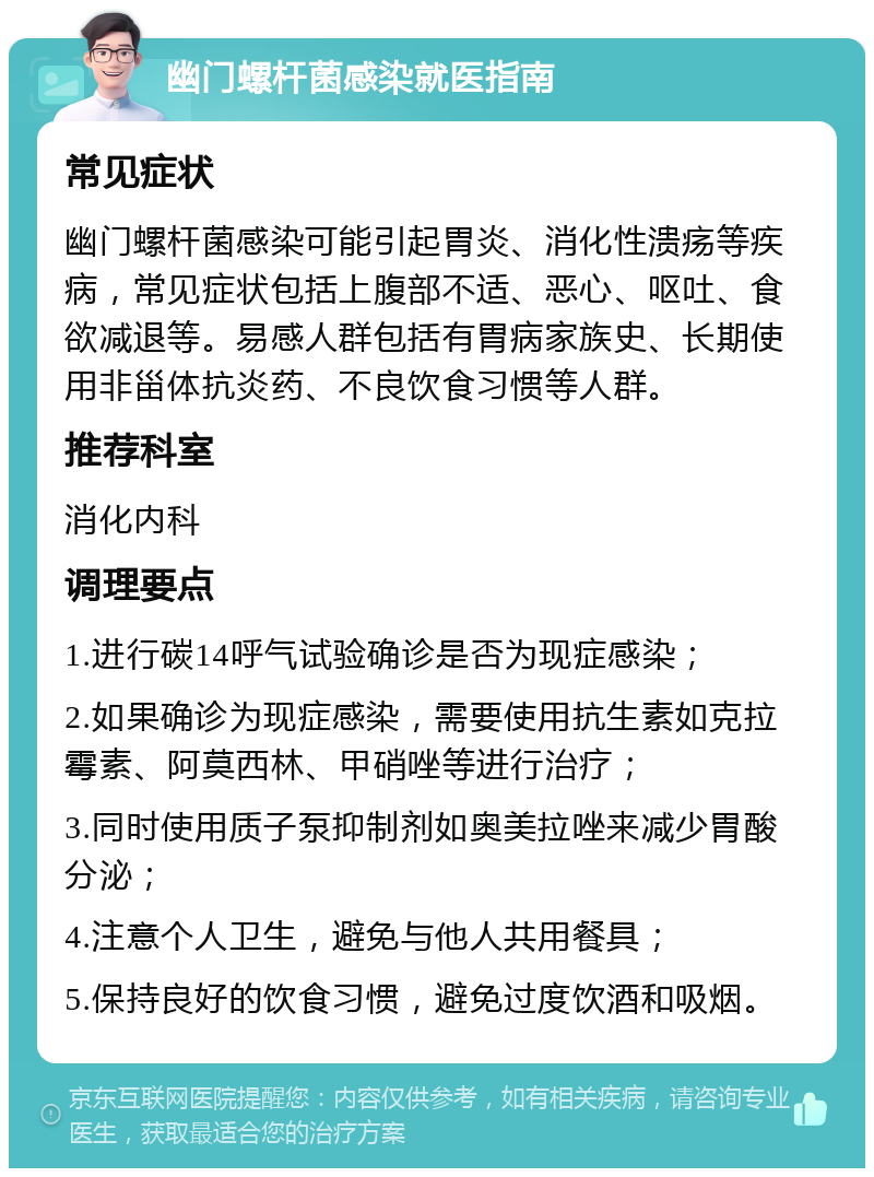 幽门螺杆菌感染就医指南 常见症状 幽门螺杆菌感染可能引起胃炎、消化性溃疡等疾病，常见症状包括上腹部不适、恶心、呕吐、食欲减退等。易感人群包括有胃病家族史、长期使用非甾体抗炎药、不良饮食习惯等人群。 推荐科室 消化内科 调理要点 1.进行碳14呼气试验确诊是否为现症感染； 2.如果确诊为现症感染，需要使用抗生素如克拉霉素、阿莫西林、甲硝唑等进行治疗； 3.同时使用质子泵抑制剂如奥美拉唑来减少胃酸分泌； 4.注意个人卫生，避免与他人共用餐具； 5.保持良好的饮食习惯，避免过度饮酒和吸烟。