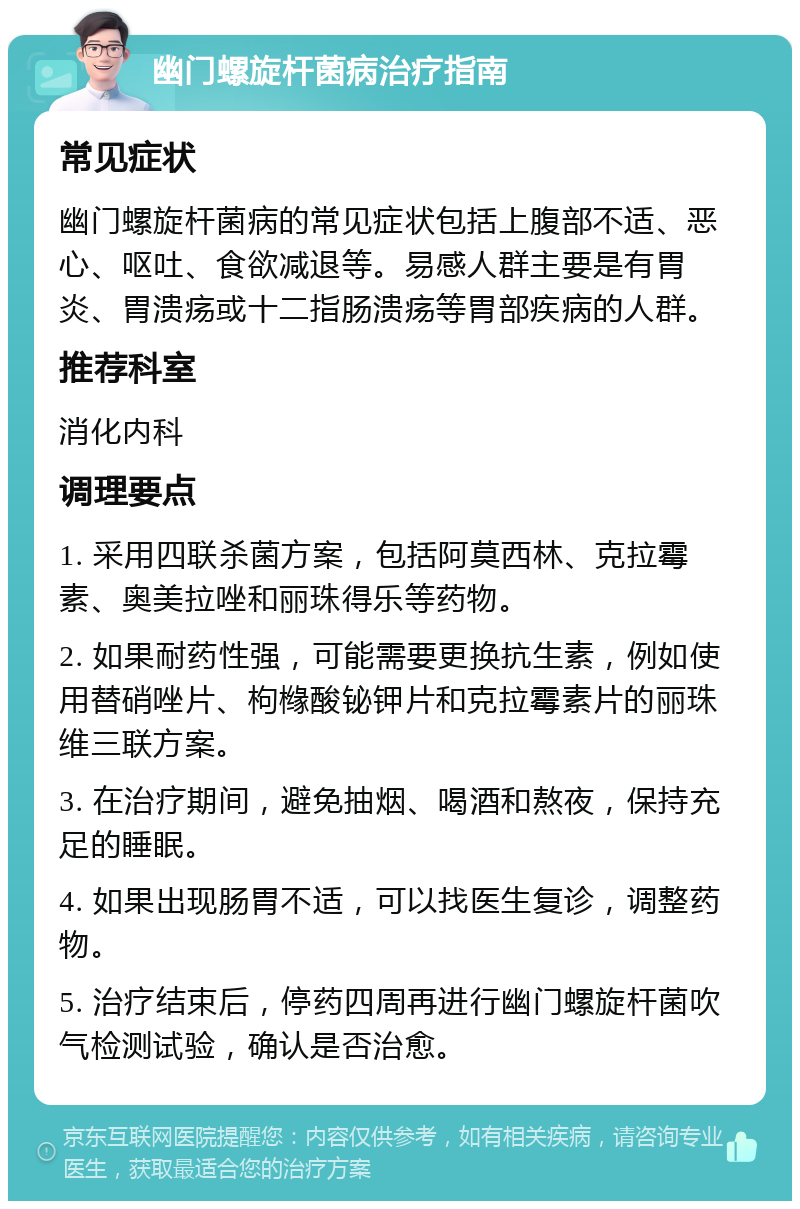 幽门螺旋杆菌病治疗指南 常见症状 幽门螺旋杆菌病的常见症状包括上腹部不适、恶心、呕吐、食欲减退等。易感人群主要是有胃炎、胃溃疡或十二指肠溃疡等胃部疾病的人群。 推荐科室 消化内科 调理要点 1. 采用四联杀菌方案，包括阿莫西林、克拉霉素、奥美拉唑和丽珠得乐等药物。 2. 如果耐药性强，可能需要更换抗生素，例如使用替硝唑片、枸橼酸铋钾片和克拉霉素片的丽珠维三联方案。 3. 在治疗期间，避免抽烟、喝酒和熬夜，保持充足的睡眠。 4. 如果出现肠胃不适，可以找医生复诊，调整药物。 5. 治疗结束后，停药四周再进行幽门螺旋杆菌吹气检测试验，确认是否治愈。