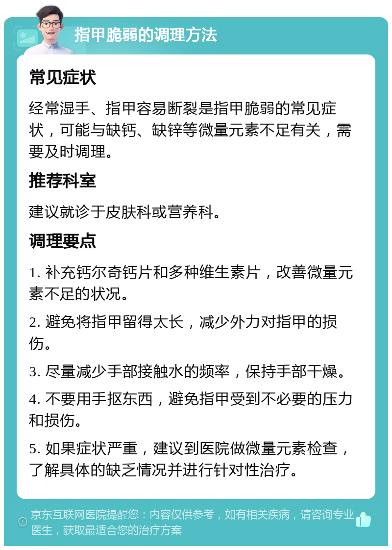 指甲脆弱的调理方法 常见症状 经常湿手、指甲容易断裂是指甲脆弱的常见症状，可能与缺钙、缺锌等微量元素不足有关，需要及时调理。 推荐科室 建议就诊于皮肤科或营养科。 调理要点 1. 补充钙尔奇钙片和多种维生素片，改善微量元素不足的状况。 2. 避免将指甲留得太长，减少外力对指甲的损伤。 3. 尽量减少手部接触水的频率，保持手部干燥。 4. 不要用手抠东西，避免指甲受到不必要的压力和损伤。 5. 如果症状严重，建议到医院做微量元素检查，了解具体的缺乏情况并进行针对性治疗。