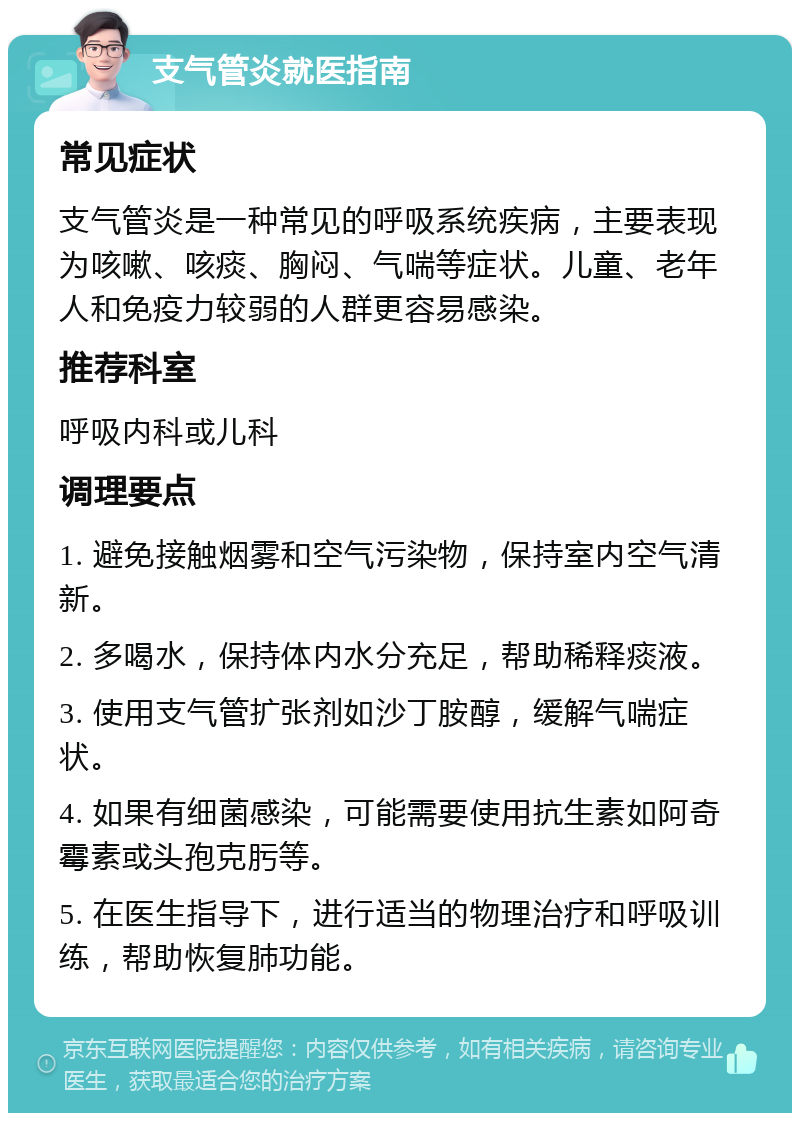 支气管炎就医指南 常见症状 支气管炎是一种常见的呼吸系统疾病，主要表现为咳嗽、咳痰、胸闷、气喘等症状。儿童、老年人和免疫力较弱的人群更容易感染。 推荐科室 呼吸内科或儿科 调理要点 1. 避免接触烟雾和空气污染物，保持室内空气清新。 2. 多喝水，保持体内水分充足，帮助稀释痰液。 3. 使用支气管扩张剂如沙丁胺醇，缓解气喘症状。 4. 如果有细菌感染，可能需要使用抗生素如阿奇霉素或头孢克肟等。 5. 在医生指导下，进行适当的物理治疗和呼吸训练，帮助恢复肺功能。