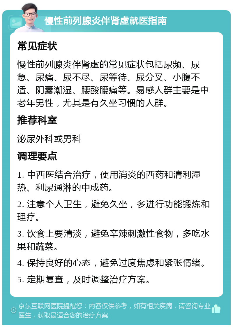 慢性前列腺炎伴肾虚就医指南 常见症状 慢性前列腺炎伴肾虚的常见症状包括尿频、尿急、尿痛、尿不尽、尿等待、尿分叉、小腹不适、阴囊潮湿、腰酸腰痛等。易感人群主要是中老年男性，尤其是有久坐习惯的人群。 推荐科室 泌尿外科或男科 调理要点 1. 中西医结合治疗，使用消炎的西药和清利湿热、利尿通淋的中成药。 2. 注意个人卫生，避免久坐，多进行功能锻炼和理疗。 3. 饮食上要清淡，避免辛辣刺激性食物，多吃水果和蔬菜。 4. 保持良好的心态，避免过度焦虑和紧张情绪。 5. 定期复查，及时调整治疗方案。