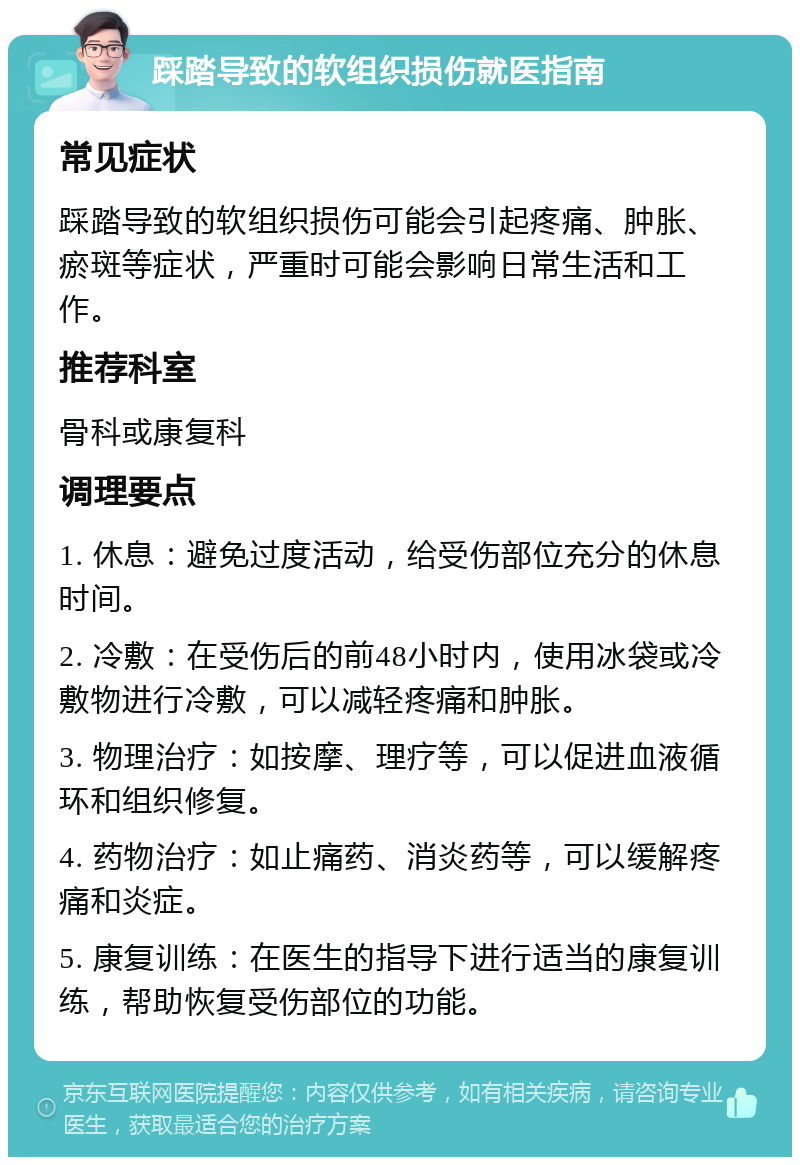 踩踏导致的软组织损伤就医指南 常见症状 踩踏导致的软组织损伤可能会引起疼痛、肿胀、瘀斑等症状，严重时可能会影响日常生活和工作。 推荐科室 骨科或康复科 调理要点 1. 休息：避免过度活动，给受伤部位充分的休息时间。 2. 冷敷：在受伤后的前48小时内，使用冰袋或冷敷物进行冷敷，可以减轻疼痛和肿胀。 3. 物理治疗：如按摩、理疗等，可以促进血液循环和组织修复。 4. 药物治疗：如止痛药、消炎药等，可以缓解疼痛和炎症。 5. 康复训练：在医生的指导下进行适当的康复训练，帮助恢复受伤部位的功能。