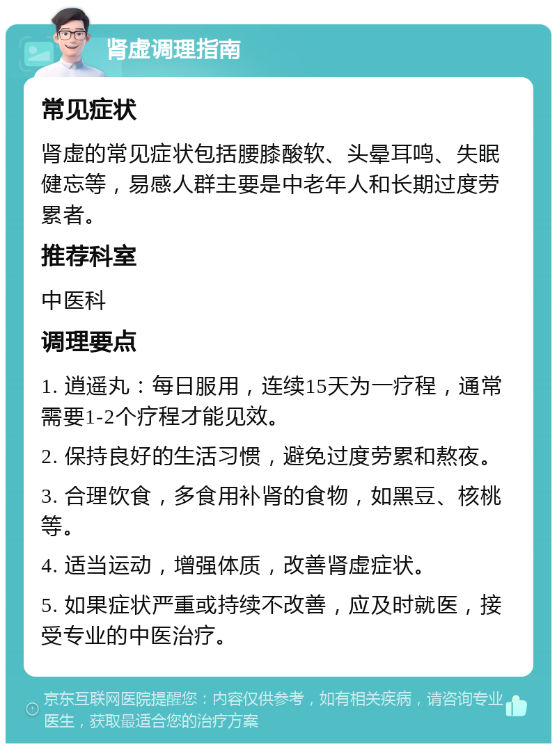 肾虚调理指南 常见症状 肾虚的常见症状包括腰膝酸软、头晕耳鸣、失眠健忘等，易感人群主要是中老年人和长期过度劳累者。 推荐科室 中医科 调理要点 1. 逍遥丸：每日服用，连续15天为一疗程，通常需要1-2个疗程才能见效。 2. 保持良好的生活习惯，避免过度劳累和熬夜。 3. 合理饮食，多食用补肾的食物，如黑豆、核桃等。 4. 适当运动，增强体质，改善肾虚症状。 5. 如果症状严重或持续不改善，应及时就医，接受专业的中医治疗。