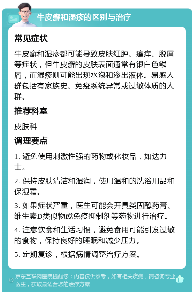 牛皮癣和湿疹的区别与治疗 常见症状 牛皮癣和湿疹都可能导致皮肤红肿、瘙痒、脱屑等症状，但牛皮癣的皮肤表面通常有银白色鳞屑，而湿疹则可能出现水泡和渗出液体。易感人群包括有家族史、免疫系统异常或过敏体质的人群。 推荐科室 皮肤科 调理要点 1. 避免使用刺激性强的药物或化妆品，如达力士。 2. 保持皮肤清洁和湿润，使用温和的洗浴用品和保湿霜。 3. 如果症状严重，医生可能会开具类固醇药膏、维生素D类似物或免疫抑制剂等药物进行治疗。 4. 注意饮食和生活习惯，避免食用可能引发过敏的食物，保持良好的睡眠和减少压力。 5. 定期复诊，根据病情调整治疗方案。