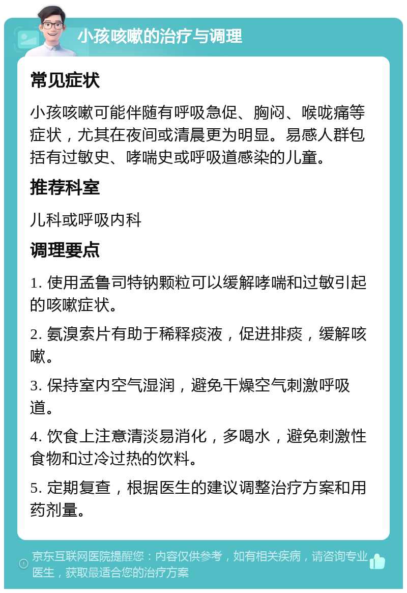 小孩咳嗽的治疗与调理 常见症状 小孩咳嗽可能伴随有呼吸急促、胸闷、喉咙痛等症状，尤其在夜间或清晨更为明显。易感人群包括有过敏史、哮喘史或呼吸道感染的儿童。 推荐科室 儿科或呼吸内科 调理要点 1. 使用孟鲁司特钠颗粒可以缓解哮喘和过敏引起的咳嗽症状。 2. 氨溴索片有助于稀释痰液，促进排痰，缓解咳嗽。 3. 保持室内空气湿润，避免干燥空气刺激呼吸道。 4. 饮食上注意清淡易消化，多喝水，避免刺激性食物和过冷过热的饮料。 5. 定期复查，根据医生的建议调整治疗方案和用药剂量。