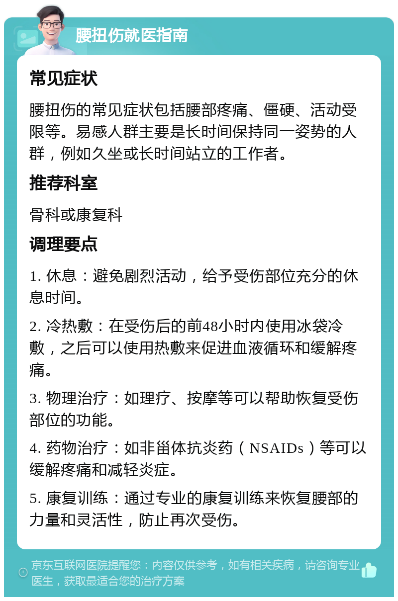 腰扭伤就医指南 常见症状 腰扭伤的常见症状包括腰部疼痛、僵硬、活动受限等。易感人群主要是长时间保持同一姿势的人群，例如久坐或长时间站立的工作者。 推荐科室 骨科或康复科 调理要点 1. 休息：避免剧烈活动，给予受伤部位充分的休息时间。 2. 冷热敷：在受伤后的前48小时内使用冰袋冷敷，之后可以使用热敷来促进血液循环和缓解疼痛。 3. 物理治疗：如理疗、按摩等可以帮助恢复受伤部位的功能。 4. 药物治疗：如非甾体抗炎药（NSAIDs）等可以缓解疼痛和减轻炎症。 5. 康复训练：通过专业的康复训练来恢复腰部的力量和灵活性，防止再次受伤。