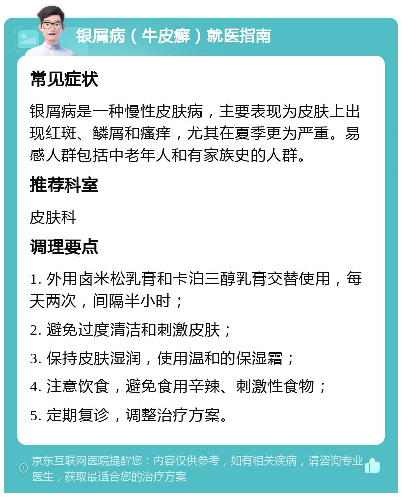 银屑病（牛皮癣）就医指南 常见症状 银屑病是一种慢性皮肤病，主要表现为皮肤上出现红斑、鳞屑和瘙痒，尤其在夏季更为严重。易感人群包括中老年人和有家族史的人群。 推荐科室 皮肤科 调理要点 1. 外用卤米松乳膏和卡泊三醇乳膏交替使用，每天两次，间隔半小时； 2. 避免过度清洁和刺激皮肤； 3. 保持皮肤湿润，使用温和的保湿霜； 4. 注意饮食，避免食用辛辣、刺激性食物； 5. 定期复诊，调整治疗方案。