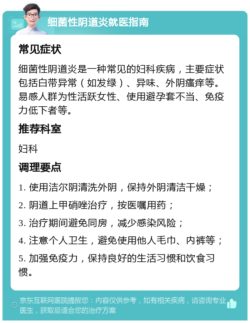 细菌性阴道炎就医指南 常见症状 细菌性阴道炎是一种常见的妇科疾病，主要症状包括白带异常（如发绿）、异味、外阴瘙痒等。易感人群为性活跃女性、使用避孕套不当、免疫力低下者等。 推荐科室 妇科 调理要点 1. 使用洁尔阴清洗外阴，保持外阴清洁干燥； 2. 阴道上甲硝唑治疗，按医嘱用药； 3. 治疗期间避免同房，减少感染风险； 4. 注意个人卫生，避免使用他人毛巾、内裤等； 5. 加强免疫力，保持良好的生活习惯和饮食习惯。