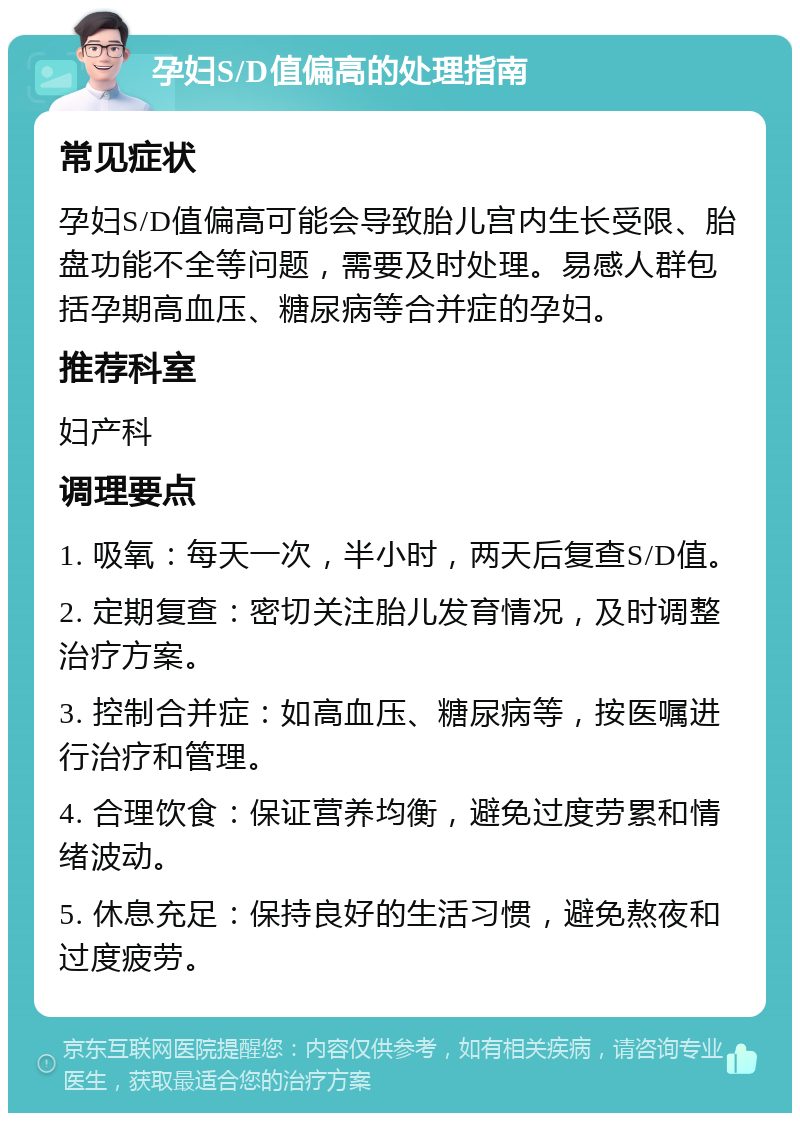 孕妇S/D值偏高的处理指南 常见症状 孕妇S/D值偏高可能会导致胎儿宫内生长受限、胎盘功能不全等问题，需要及时处理。易感人群包括孕期高血压、糖尿病等合并症的孕妇。 推荐科室 妇产科 调理要点 1. 吸氧：每天一次，半小时，两天后复查S/D值。 2. 定期复查：密切关注胎儿发育情况，及时调整治疗方案。 3. 控制合并症：如高血压、糖尿病等，按医嘱进行治疗和管理。 4. 合理饮食：保证营养均衡，避免过度劳累和情绪波动。 5. 休息充足：保持良好的生活习惯，避免熬夜和过度疲劳。