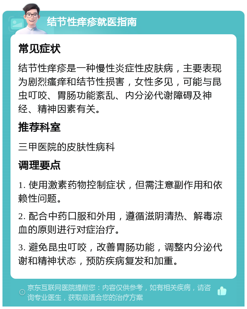 结节性痒疹就医指南 常见症状 结节性痒疹是一种慢性炎症性皮肤病，主要表现为剧烈瘙痒和结节性损害，女性多见，可能与昆虫叮咬、胃肠功能紊乱、内分泌代谢障碍及神经、精神因素有关。 推荐科室 三甲医院的皮肤性病科 调理要点 1. 使用激素药物控制症状，但需注意副作用和依赖性问题。 2. 配合中药口服和外用，遵循滋阴清热、解毒凉血的原则进行对症治疗。 3. 避免昆虫叮咬，改善胃肠功能，调整内分泌代谢和精神状态，预防疾病复发和加重。