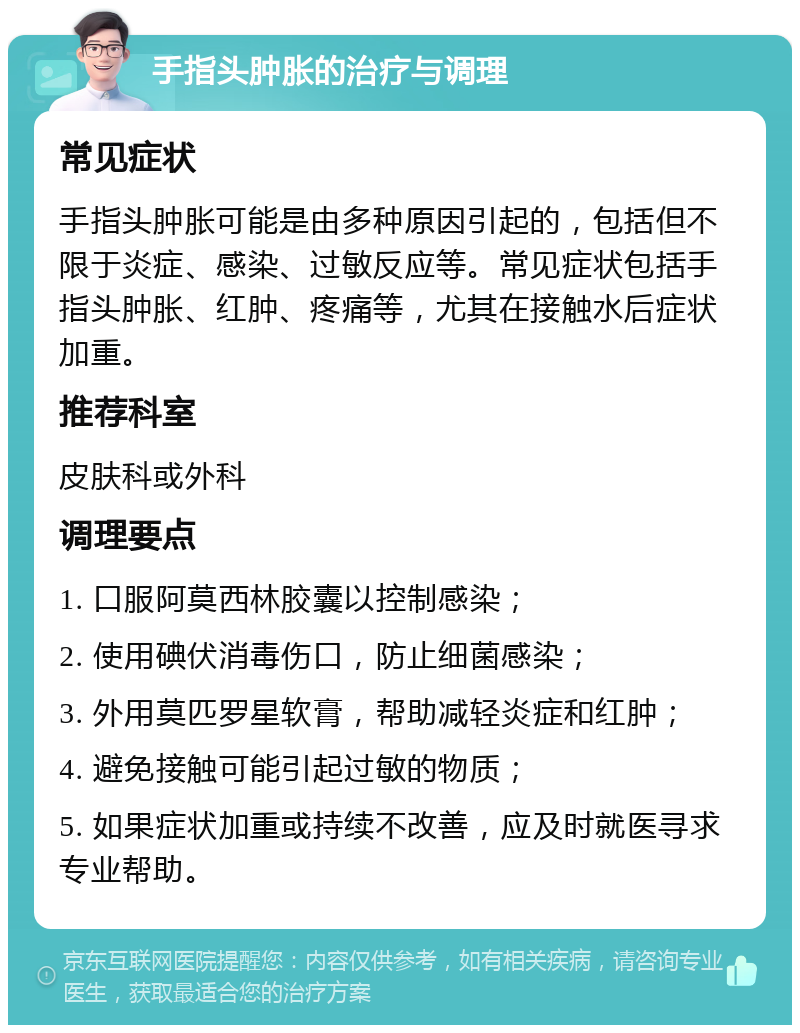 手指头肿胀的治疗与调理 常见症状 手指头肿胀可能是由多种原因引起的，包括但不限于炎症、感染、过敏反应等。常见症状包括手指头肿胀、红肿、疼痛等，尤其在接触水后症状加重。 推荐科室 皮肤科或外科 调理要点 1. 口服阿莫西林胶囊以控制感染； 2. 使用碘伏消毒伤口，防止细菌感染； 3. 外用莫匹罗星软膏，帮助减轻炎症和红肿； 4. 避免接触可能引起过敏的物质； 5. 如果症状加重或持续不改善，应及时就医寻求专业帮助。