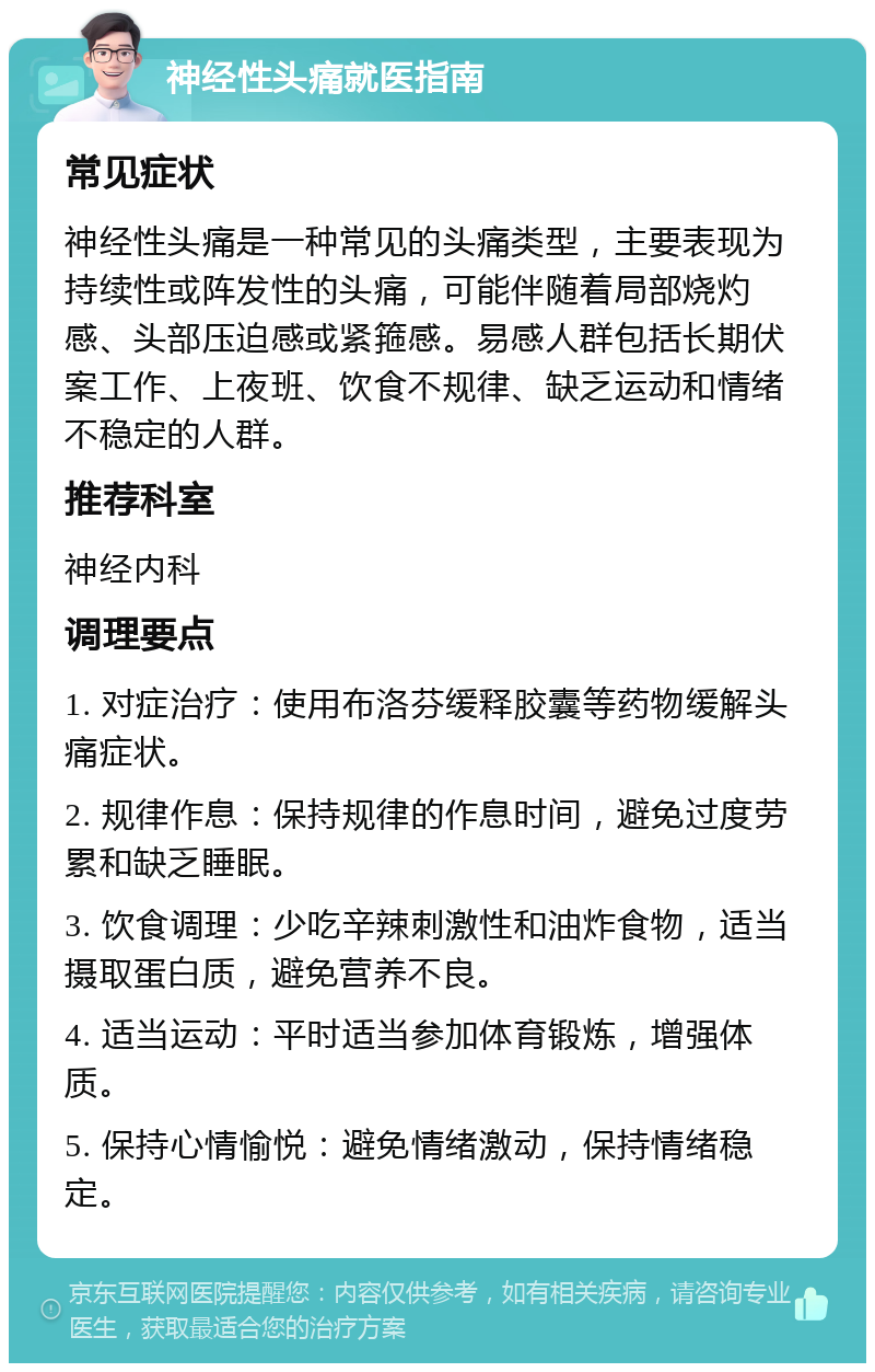 神经性头痛就医指南 常见症状 神经性头痛是一种常见的头痛类型，主要表现为持续性或阵发性的头痛，可能伴随着局部烧灼感、头部压迫感或紧箍感。易感人群包括长期伏案工作、上夜班、饮食不规律、缺乏运动和情绪不稳定的人群。 推荐科室 神经内科 调理要点 1. 对症治疗：使用布洛芬缓释胶囊等药物缓解头痛症状。 2. 规律作息：保持规律的作息时间，避免过度劳累和缺乏睡眠。 3. 饮食调理：少吃辛辣刺激性和油炸食物，适当摄取蛋白质，避免营养不良。 4. 适当运动：平时适当参加体育锻炼，增强体质。 5. 保持心情愉悦：避免情绪激动，保持情绪稳定。