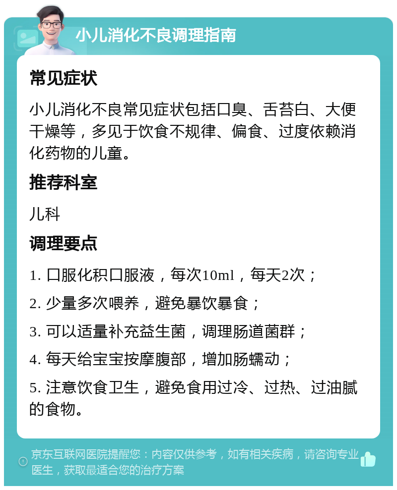 小儿消化不良调理指南 常见症状 小儿消化不良常见症状包括口臭、舌苔白、大便干燥等，多见于饮食不规律、偏食、过度依赖消化药物的儿童。 推荐科室 儿科 调理要点 1. 口服化积口服液，每次10ml，每天2次； 2. 少量多次喂养，避免暴饮暴食； 3. 可以适量补充益生菌，调理肠道菌群； 4. 每天给宝宝按摩腹部，增加肠蠕动； 5. 注意饮食卫生，避免食用过冷、过热、过油腻的食物。