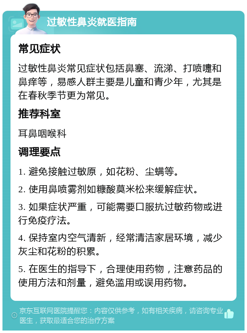 过敏性鼻炎就医指南 常见症状 过敏性鼻炎常见症状包括鼻塞、流涕、打喷嚏和鼻痒等，易感人群主要是儿童和青少年，尤其是在春秋季节更为常见。 推荐科室 耳鼻咽喉科 调理要点 1. 避免接触过敏原，如花粉、尘螨等。 2. 使用鼻喷雾剂如糠酸莫米松来缓解症状。 3. 如果症状严重，可能需要口服抗过敏药物或进行免疫疗法。 4. 保持室内空气清新，经常清洁家居环境，减少灰尘和花粉的积累。 5. 在医生的指导下，合理使用药物，注意药品的使用方法和剂量，避免滥用或误用药物。