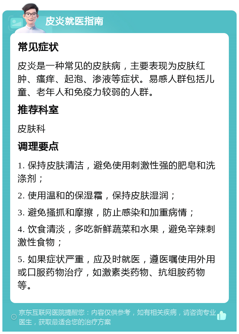 皮炎就医指南 常见症状 皮炎是一种常见的皮肤病，主要表现为皮肤红肿、瘙痒、起泡、渗液等症状。易感人群包括儿童、老年人和免疫力较弱的人群。 推荐科室 皮肤科 调理要点 1. 保持皮肤清洁，避免使用刺激性强的肥皂和洗涤剂； 2. 使用温和的保湿霜，保持皮肤湿润； 3. 避免搔抓和摩擦，防止感染和加重病情； 4. 饮食清淡，多吃新鲜蔬菜和水果，避免辛辣刺激性食物； 5. 如果症状严重，应及时就医，遵医嘱使用外用或口服药物治疗，如激素类药物、抗组胺药物等。