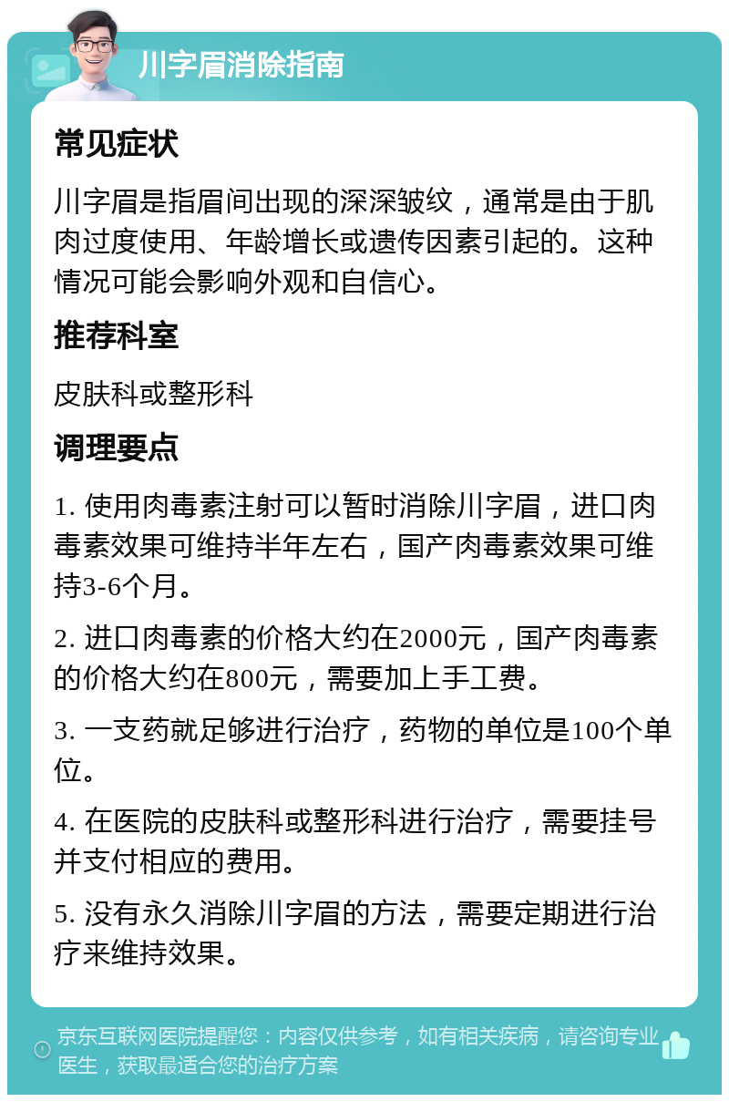 川字眉消除指南 常见症状 川字眉是指眉间出现的深深皱纹，通常是由于肌肉过度使用、年龄增长或遗传因素引起的。这种情况可能会影响外观和自信心。 推荐科室 皮肤科或整形科 调理要点 1. 使用肉毒素注射可以暂时消除川字眉，进口肉毒素效果可维持半年左右，国产肉毒素效果可维持3-6个月。 2. 进口肉毒素的价格大约在2000元，国产肉毒素的价格大约在800元，需要加上手工费。 3. 一支药就足够进行治疗，药物的单位是100个单位。 4. 在医院的皮肤科或整形科进行治疗，需要挂号并支付相应的费用。 5. 没有永久消除川字眉的方法，需要定期进行治疗来维持效果。