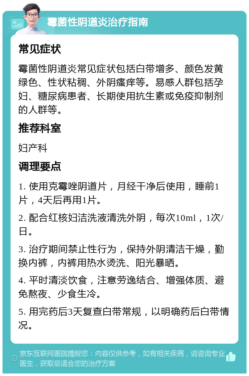 霉菌性阴道炎治疗指南 常见症状 霉菌性阴道炎常见症状包括白带增多、颜色发黄绿色、性状粘稠、外阴瘙痒等。易感人群包括孕妇、糖尿病患者、长期使用抗生素或免疫抑制剂的人群等。 推荐科室 妇产科 调理要点 1. 使用克霉唑阴道片，月经干净后使用，睡前1片，4天后再用1片。 2. 配合红核妇洁洗液清洗外阴，每次10ml，1次/日。 3. 治疗期间禁止性行为，保持外阴清洁干燥，勤换内裤，内裤用热水烫洗、阳光暴晒。 4. 平时清淡饮食，注意劳逸结合、增强体质、避免熬夜、少食生冷。 5. 用完药后3天复查白带常规，以明确药后白带情况。