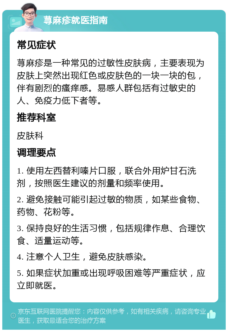 荨麻疹就医指南 常见症状 荨麻疹是一种常见的过敏性皮肤病，主要表现为皮肤上突然出现红色或皮肤色的一块一块的包，伴有剧烈的瘙痒感。易感人群包括有过敏史的人、免疫力低下者等。 推荐科室 皮肤科 调理要点 1. 使用左西替利嗪片口服，联合外用炉甘石洗剂，按照医生建议的剂量和频率使用。 2. 避免接触可能引起过敏的物质，如某些食物、药物、花粉等。 3. 保持良好的生活习惯，包括规律作息、合理饮食、适量运动等。 4. 注意个人卫生，避免皮肤感染。 5. 如果症状加重或出现呼吸困难等严重症状，应立即就医。