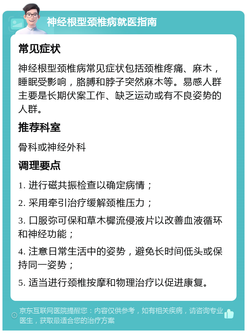 神经根型颈椎病就医指南 常见症状 神经根型颈椎病常见症状包括颈椎疼痛、麻木，睡眠受影响，胳膊和脖子突然麻木等。易感人群主要是长期伏案工作、缺乏运动或有不良姿势的人群。 推荐科室 骨科或神经外科 调理要点 1. 进行磁共振检查以确定病情； 2. 采用牵引治疗缓解颈椎压力； 3. 口服弥可保和草木樨流侵液片以改善血液循环和神经功能； 4. 注意日常生活中的姿势，避免长时间低头或保持同一姿势； 5. 适当进行颈椎按摩和物理治疗以促进康复。