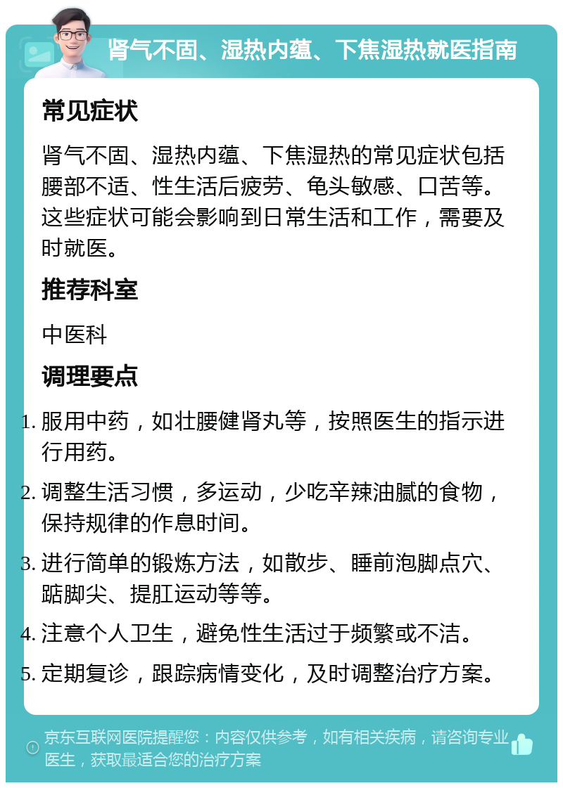 肾气不固、湿热内蕴、下焦湿热就医指南 常见症状 肾气不固、湿热内蕴、下焦湿热的常见症状包括腰部不适、性生活后疲劳、龟头敏感、口苦等。这些症状可能会影响到日常生活和工作，需要及时就医。 推荐科室 中医科 调理要点 服用中药，如壮腰健肾丸等，按照医生的指示进行用药。 调整生活习惯，多运动，少吃辛辣油腻的食物，保持规律的作息时间。 进行简单的锻炼方法，如散步、睡前泡脚点穴、踮脚尖、提肛运动等等。 注意个人卫生，避免性生活过于频繁或不洁。 定期复诊，跟踪病情变化，及时调整治疗方案。