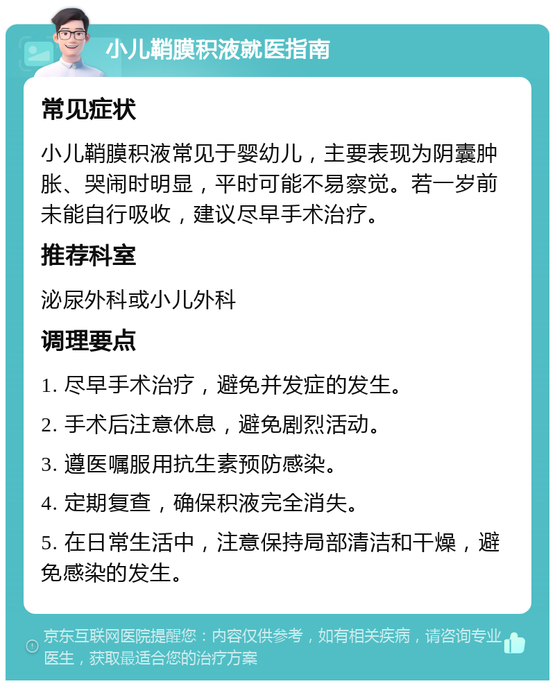 小儿鞘膜积液就医指南 常见症状 小儿鞘膜积液常见于婴幼儿，主要表现为阴囊肿胀、哭闹时明显，平时可能不易察觉。若一岁前未能自行吸收，建议尽早手术治疗。 推荐科室 泌尿外科或小儿外科 调理要点 1. 尽早手术治疗，避免并发症的发生。 2. 手术后注意休息，避免剧烈活动。 3. 遵医嘱服用抗生素预防感染。 4. 定期复查，确保积液完全消失。 5. 在日常生活中，注意保持局部清洁和干燥，避免感染的发生。