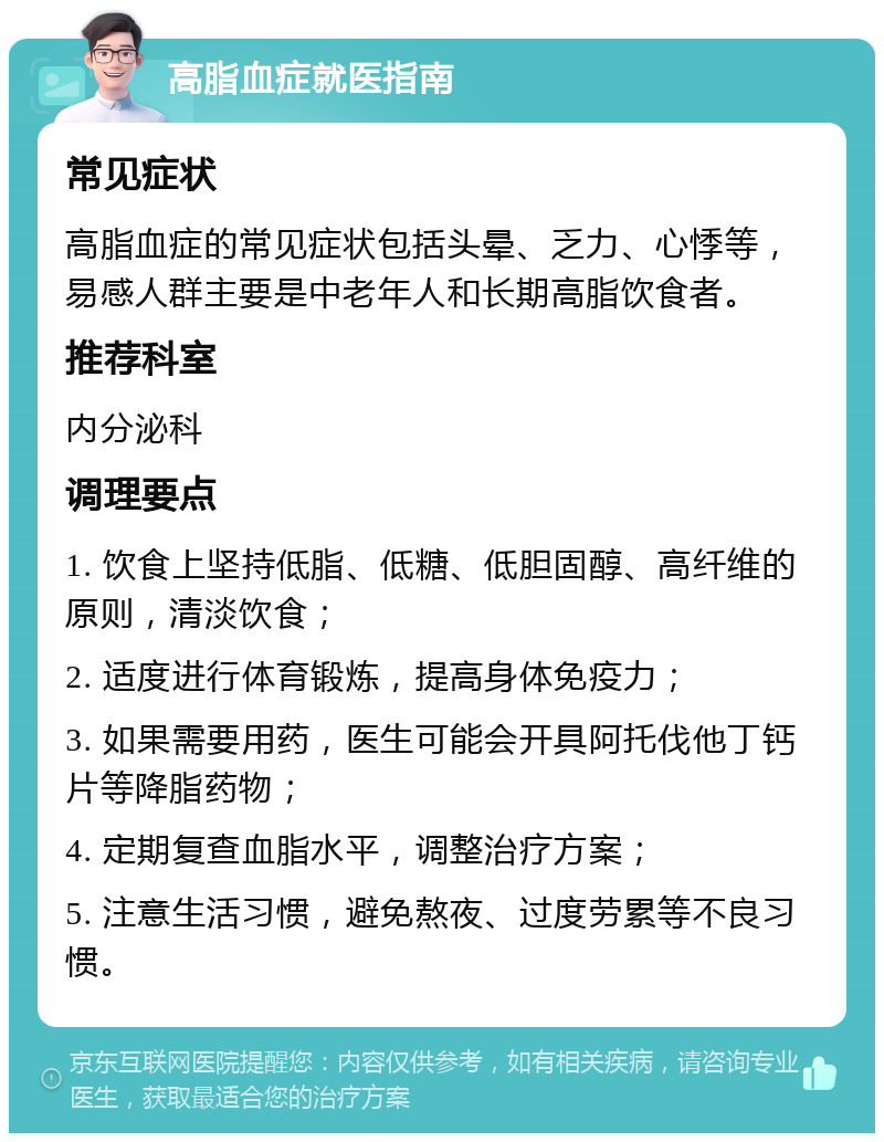 高脂血症就医指南 常见症状 高脂血症的常见症状包括头晕、乏力、心悸等，易感人群主要是中老年人和长期高脂饮食者。 推荐科室 内分泌科 调理要点 1. 饮食上坚持低脂、低糖、低胆固醇、高纤维的原则，清淡饮食； 2. 适度进行体育锻炼，提高身体免疫力； 3. 如果需要用药，医生可能会开具阿托伐他丁钙片等降脂药物； 4. 定期复查血脂水平，调整治疗方案； 5. 注意生活习惯，避免熬夜、过度劳累等不良习惯。