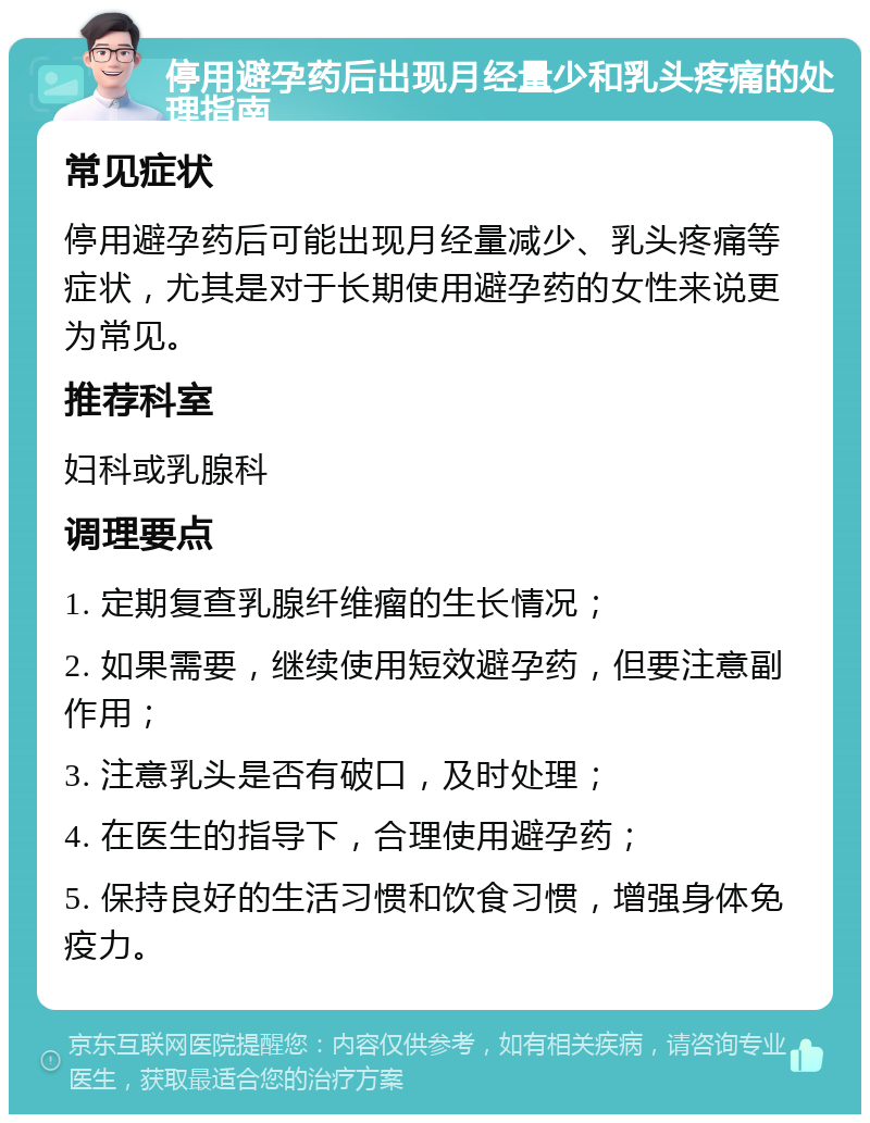 停用避孕药后出现月经量少和乳头疼痛的处理指南 常见症状 停用避孕药后可能出现月经量减少、乳头疼痛等症状，尤其是对于长期使用避孕药的女性来说更为常见。 推荐科室 妇科或乳腺科 调理要点 1. 定期复查乳腺纤维瘤的生长情况； 2. 如果需要，继续使用短效避孕药，但要注意副作用； 3. 注意乳头是否有破口，及时处理； 4. 在医生的指导下，合理使用避孕药； 5. 保持良好的生活习惯和饮食习惯，增强身体免疫力。