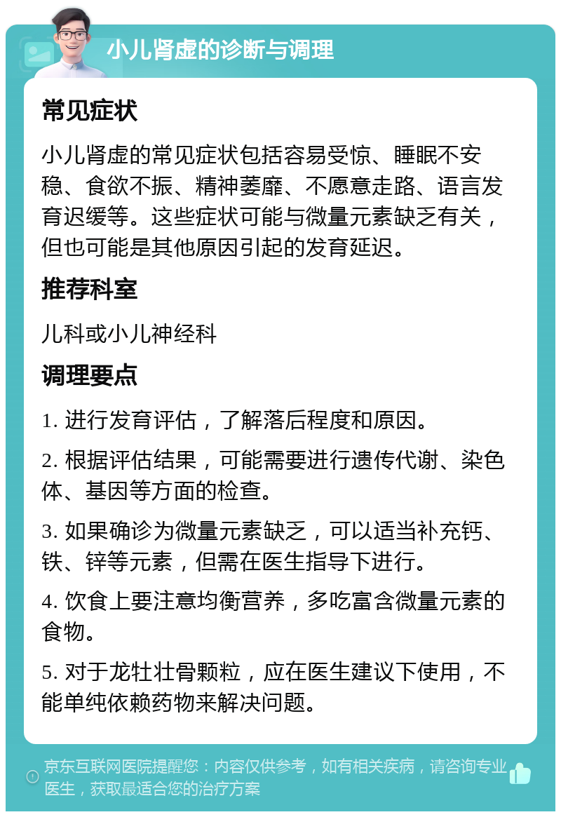 小儿肾虚的诊断与调理 常见症状 小儿肾虚的常见症状包括容易受惊、睡眠不安稳、食欲不振、精神萎靡、不愿意走路、语言发育迟缓等。这些症状可能与微量元素缺乏有关，但也可能是其他原因引起的发育延迟。 推荐科室 儿科或小儿神经科 调理要点 1. 进行发育评估，了解落后程度和原因。 2. 根据评估结果，可能需要进行遗传代谢、染色体、基因等方面的检查。 3. 如果确诊为微量元素缺乏，可以适当补充钙、铁、锌等元素，但需在医生指导下进行。 4. 饮食上要注意均衡营养，多吃富含微量元素的食物。 5. 对于龙牡壮骨颗粒，应在医生建议下使用，不能单纯依赖药物来解决问题。