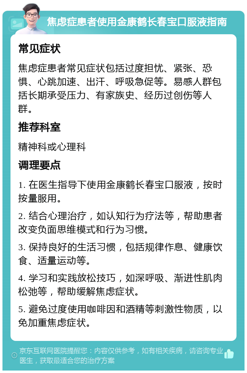 焦虑症患者使用金康鹤长春宝口服液指南 常见症状 焦虑症患者常见症状包括过度担忧、紧张、恐惧、心跳加速、出汗、呼吸急促等。易感人群包括长期承受压力、有家族史、经历过创伤等人群。 推荐科室 精神科或心理科 调理要点 1. 在医生指导下使用金康鹤长春宝口服液，按时按量服用。 2. 结合心理治疗，如认知行为疗法等，帮助患者改变负面思维模式和行为习惯。 3. 保持良好的生活习惯，包括规律作息、健康饮食、适量运动等。 4. 学习和实践放松技巧，如深呼吸、渐进性肌肉松弛等，帮助缓解焦虑症状。 5. 避免过度使用咖啡因和酒精等刺激性物质，以免加重焦虑症状。