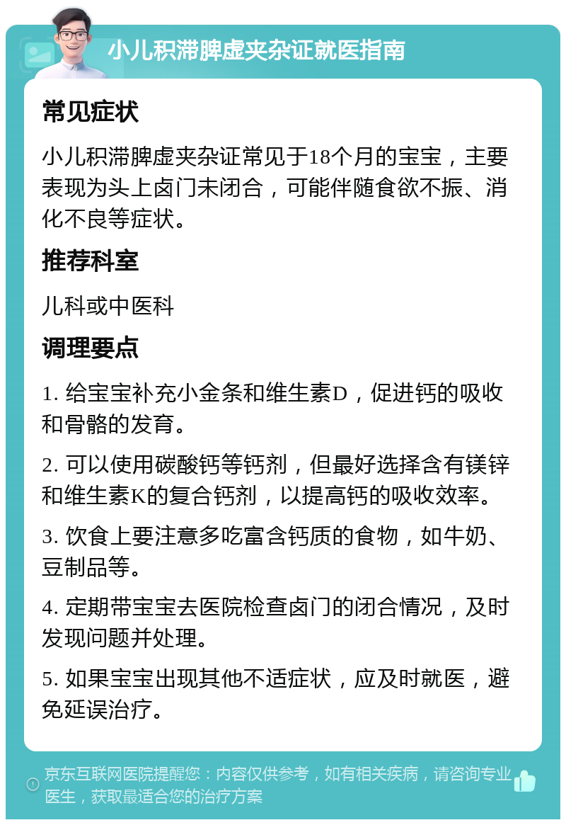 小儿积滞脾虚夹杂证就医指南 常见症状 小儿积滞脾虚夹杂证常见于18个月的宝宝，主要表现为头上卤门未闭合，可能伴随食欲不振、消化不良等症状。 推荐科室 儿科或中医科 调理要点 1. 给宝宝补充小金条和维生素D，促进钙的吸收和骨骼的发育。 2. 可以使用碳酸钙等钙剂，但最好选择含有镁锌和维生素K的复合钙剂，以提高钙的吸收效率。 3. 饮食上要注意多吃富含钙质的食物，如牛奶、豆制品等。 4. 定期带宝宝去医院检查卤门的闭合情况，及时发现问题并处理。 5. 如果宝宝出现其他不适症状，应及时就医，避免延误治疗。