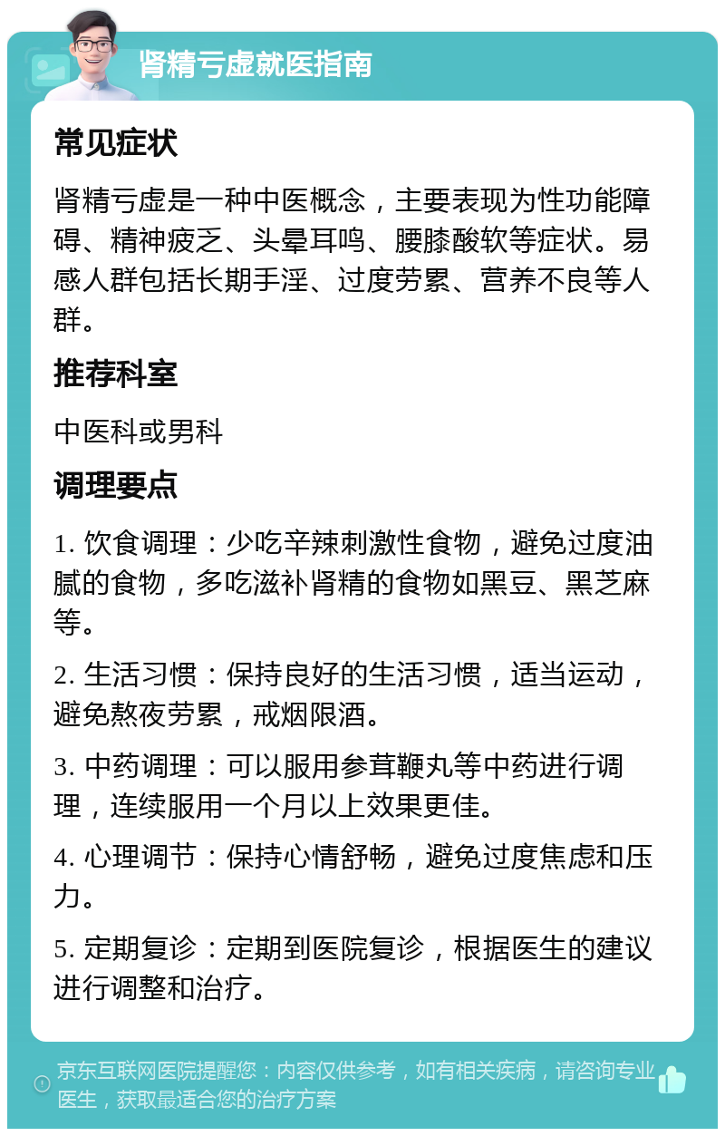 肾精亏虚就医指南 常见症状 肾精亏虚是一种中医概念，主要表现为性功能障碍、精神疲乏、头晕耳鸣、腰膝酸软等症状。易感人群包括长期手淫、过度劳累、营养不良等人群。 推荐科室 中医科或男科 调理要点 1. 饮食调理：少吃辛辣刺激性食物，避免过度油腻的食物，多吃滋补肾精的食物如黑豆、黑芝麻等。 2. 生活习惯：保持良好的生活习惯，适当运动，避免熬夜劳累，戒烟限酒。 3. 中药调理：可以服用参茸鞭丸等中药进行调理，连续服用一个月以上效果更佳。 4. 心理调节：保持心情舒畅，避免过度焦虑和压力。 5. 定期复诊：定期到医院复诊，根据医生的建议进行调整和治疗。