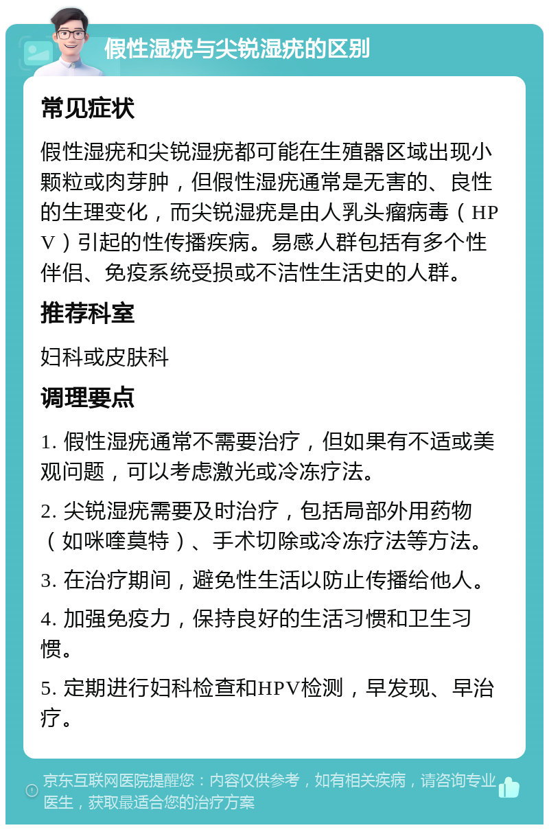 假性湿疣与尖锐湿疣的区别 常见症状 假性湿疣和尖锐湿疣都可能在生殖器区域出现小颗粒或肉芽肿，但假性湿疣通常是无害的、良性的生理变化，而尖锐湿疣是由人乳头瘤病毒（HPV）引起的性传播疾病。易感人群包括有多个性伴侣、免疫系统受损或不洁性生活史的人群。 推荐科室 妇科或皮肤科 调理要点 1. 假性湿疣通常不需要治疗，但如果有不适或美观问题，可以考虑激光或冷冻疗法。 2. 尖锐湿疣需要及时治疗，包括局部外用药物（如咪喹莫特）、手术切除或冷冻疗法等方法。 3. 在治疗期间，避免性生活以防止传播给他人。 4. 加强免疫力，保持良好的生活习惯和卫生习惯。 5. 定期进行妇科检查和HPV检测，早发现、早治疗。