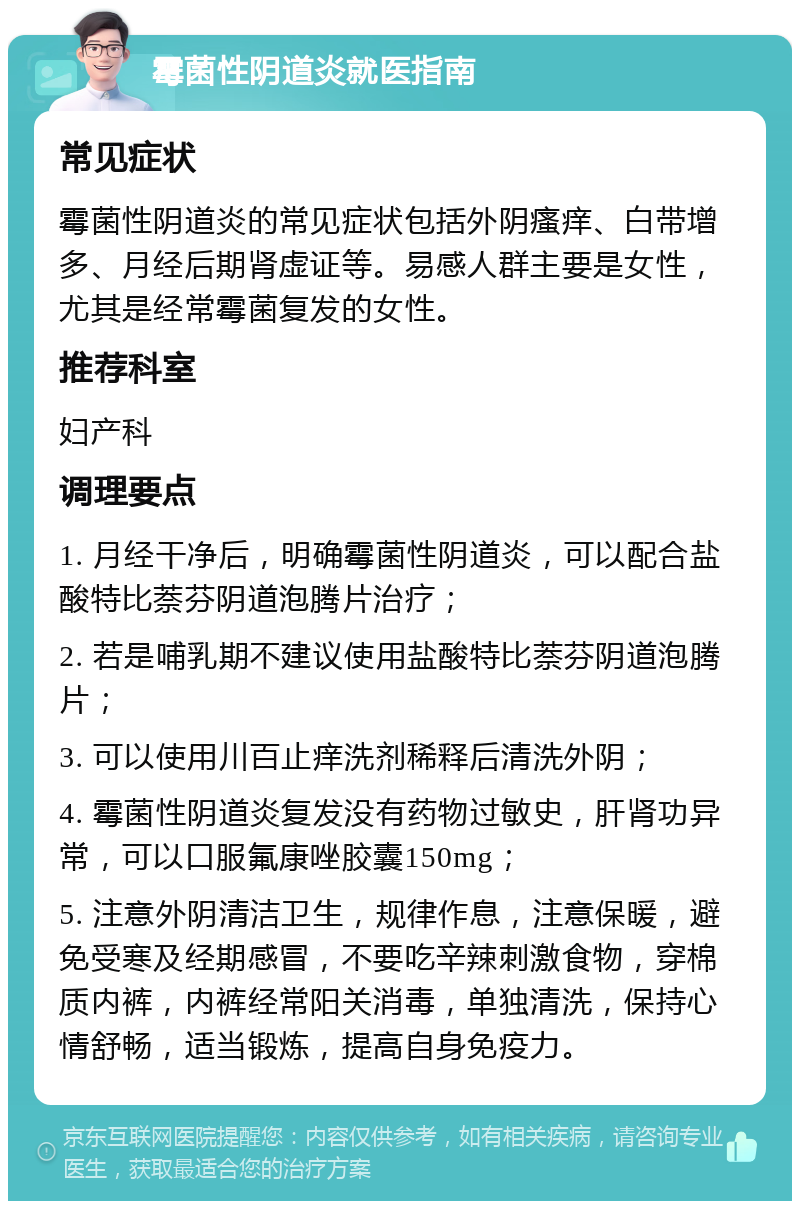 霉菌性阴道炎就医指南 常见症状 霉菌性阴道炎的常见症状包括外阴瘙痒、白带增多、月经后期肾虚证等。易感人群主要是女性，尤其是经常霉菌复发的女性。 推荐科室 妇产科 调理要点 1. 月经干净后，明确霉菌性阴道炎，可以配合盐酸特比萘芬阴道泡腾片治疗； 2. 若是哺乳期不建议使用盐酸特比萘芬阴道泡腾片； 3. 可以使用川百止痒洗剂稀释后清洗外阴； 4. 霉菌性阴道炎复发没有药物过敏史，肝肾功异常，可以口服氟康唑胶囊150mg； 5. 注意外阴清洁卫生，规律作息，注意保暖，避免受寒及经期感冒，不要吃辛辣刺激食物，穿棉质内裤，内裤经常阳关消毒，单独清洗，保持心情舒畅，适当锻炼，提高自身免疫力。