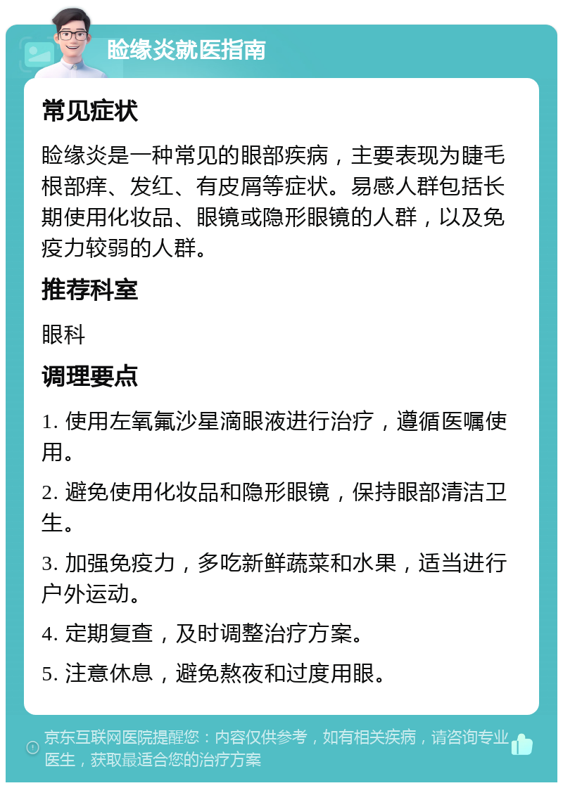 睑缘炎就医指南 常见症状 睑缘炎是一种常见的眼部疾病，主要表现为睫毛根部痒、发红、有皮屑等症状。易感人群包括长期使用化妆品、眼镜或隐形眼镜的人群，以及免疫力较弱的人群。 推荐科室 眼科 调理要点 1. 使用左氧氟沙星滴眼液进行治疗，遵循医嘱使用。 2. 避免使用化妆品和隐形眼镜，保持眼部清洁卫生。 3. 加强免疫力，多吃新鲜蔬菜和水果，适当进行户外运动。 4. 定期复查，及时调整治疗方案。 5. 注意休息，避免熬夜和过度用眼。