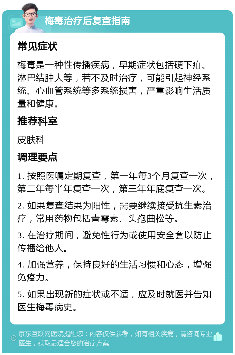 梅毒治疗后复查指南 常见症状 梅毒是一种性传播疾病，早期症状包括硬下疳、淋巴结肿大等，若不及时治疗，可能引起神经系统、心血管系统等多系统损害，严重影响生活质量和健康。 推荐科室 皮肤科 调理要点 1. 按照医嘱定期复查，第一年每3个月复查一次，第二年每半年复查一次，第三年年底复查一次。 2. 如果复查结果为阳性，需要继续接受抗生素治疗，常用药物包括青霉素、头孢曲松等。 3. 在治疗期间，避免性行为或使用安全套以防止传播给他人。 4. 加强营养，保持良好的生活习惯和心态，增强免疫力。 5. 如果出现新的症状或不适，应及时就医并告知医生梅毒病史。